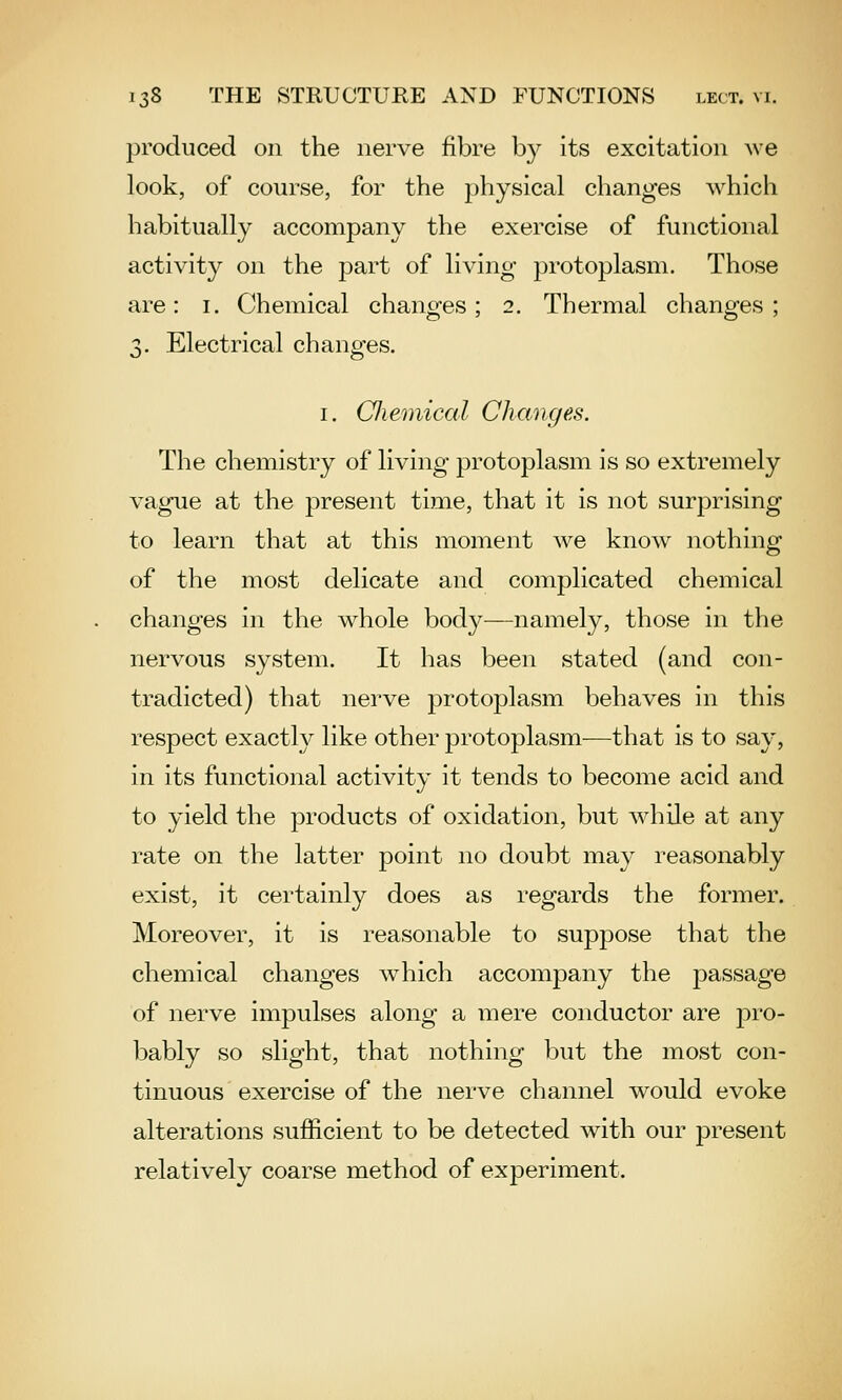 produced on the nerve fibre b}^ its excitation we look, of course, for the physical changes which habitually accompany the exercise of functional activity on the part of living protoplasm. Those are: i. Chemical changes; 2. Thermal changes; 3. Electrical changes. I. Cliemical Changes. The chemistry of living protoplasm is so extremely vague at the present time, that it is not surprising to learn that at this moment we know nothing of the most delicate and complicated chemical changes in the whole body—namely, those in the nervous system. It has been stated (and con- tradicted) that nerve protoplasm behaves in this respect exactly like other protoplasm—that is to say, in its functional activity it tends to become acid and to yield the products of oxidation, but Avhile at any rate on the latter point no doubt may reasonably exist, it certainly does as regards the former. Moreover, it is reasonable to suppose that the chemical changes which accompany the jDassage of nerve impulses along a mere conductor are pro- bably so slight, that nothing but the most con- tinuous exercise of the nerve channel would evoke alterations sufficient to be detected with our present relatively coarse method of experiment.