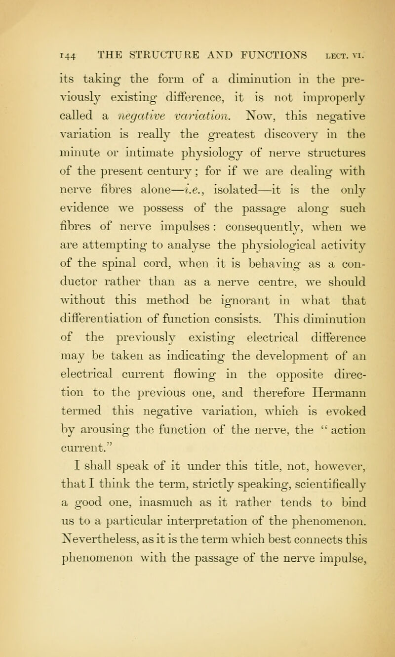 its taking the form of a diminution in the pre- viously existing difierence, it is not improperly- called a negative variation. Now, this negative variation is reallv the crreatest discoverv in the minute or intimate physiology of nerve structures of the present century; for if we are dealing with nerve fibres alone—i.e., isolated—it is the only evidence we possess of the passage along such fibres of nerve impulses: consequently, when we are attempting to analyse the physiological activity of the spinal cord, when it is behaving as a con- ductor rather than as a nerve centre, we should without this method be ignorant in what that differentiation of function consists. This diminution of the previously existing electrical difference may be taken as indicating the development of an electrical current flowing in the opposite direc- tion to the previous one, and therefore Hermann termed this negative variation, which is evoked by arousing the function of the nerve, the action current/' I shall speak of it under this title, not, however, that I think the term, strictly speaking, scientifically a good one, inasmuch as it rather tends to bind us to a particular interpretation of the phenomenon. Nevertheless, as it is the term which best connects this phenomenon with the passage of the nerve impulse,