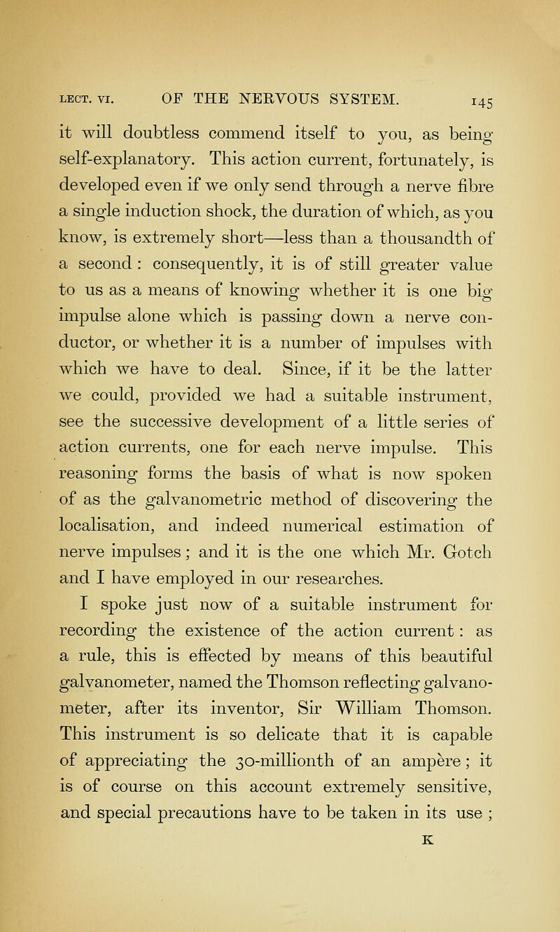it will doubtless commend itself to you, as being- self-explanatory. This action current, fortunately, is developed even if we only send through a nerve fibre a single induction shock, the duration of which, as you know, is extremely short—less than a thousandth of a second : consequently, it is of still greater value to us as a means of knowino- whether it is one bio- impulse alone which is passing down a nerve con- ductor, or whether it is a number of impulses with which we have to deal. Since, if it be the latter we could, provided we had a suitable instrument, see the successive development of a little series of action currents, one for each nerve impulse. This reasoning forms the basis of what is now spoken of as the galvanometric method of discovering the localisation, and indeed numerical estimation of nerve impulses; and it is the one which Mr. Gotch and I have employed in our researches, I spoke just now of a suitable instrument for recording the existence of the action current: as a rule, this is effected by means of this beautiful galvanometer, named the Thomson reflecting galvano- meter, after its inventor. Sir William Thomson. This instrument is so delicate that it is capable of appreciating the 30-millionth of an ampere; it is of course on this account extremely sensitive, and special precautions have to be taken in its use ; K