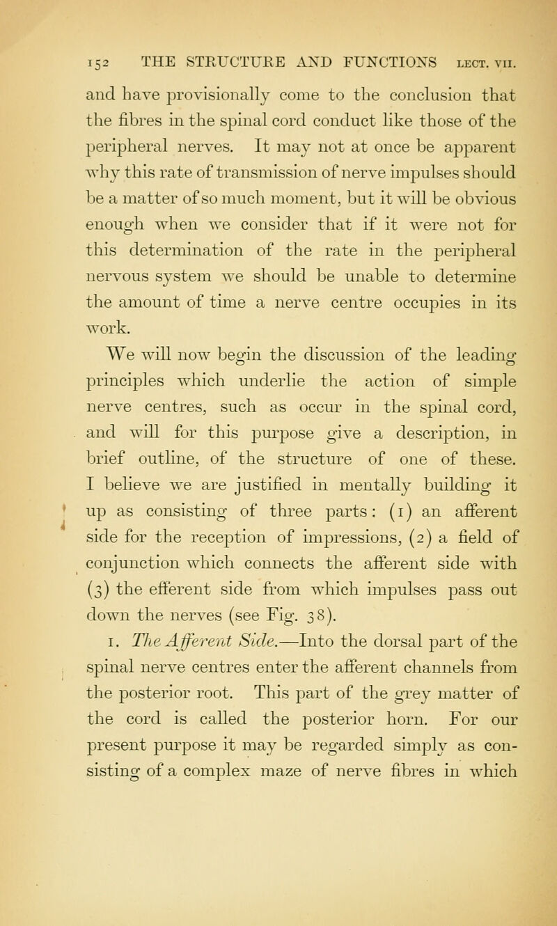 and have provisionally come to the conclusion that the fibres in the spinal cord conduct like those of the peripheral nerves. It may not at once be apparent why this rate of transmission of nerve impulses should be a matter of so much moment, but it will be obvious enough when we consider that if it were not for this determination of the rate in the peripheral nervous system we should be unable to determine the amount of time a nerve centre occu^Dies in its work. We will now beo^in the discussion of the leadino- principles which underlie the action of simple nerve centres, such as occur in the sjDinal cord, and will for this purpose give a description, in brief outline, of the structure of one of these. I believe we are justified in mentally building it up as consisting of three parts: (i) an afierent side for the reception of impressions, (2) a field of conjunction which connects the afferent side with (3) the efferent side from which impulses pass out down the nerves (see Fig. 38). I. Tlie Afferent Side.—Into the dorsal part of the spinal nerve centres enter the afierent channels from the posterior root. This part of the grey matter of the cord is called the posterior horn. For our present purpose it may be regarded simply as con- sisting of a complex maze of nerve fibres in which