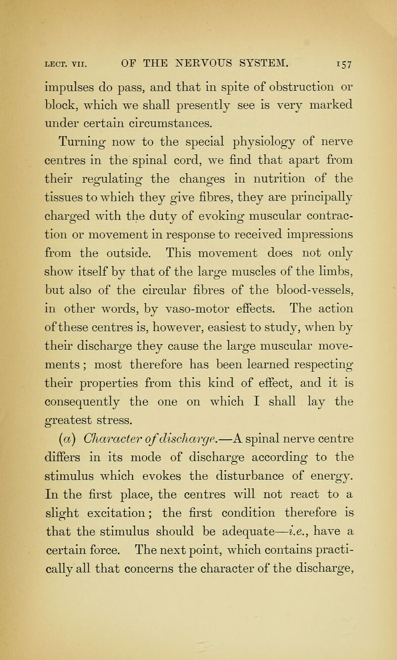impulses do pass, and that in spite of obstruction or block, which we shall presently see is very marked under certain circumstances. Turning now to the special physiology of nerve centres in the spinal cord, we find that apart from their regulating the changes in nutrition of the tissues to which they give fibres, they are principally charged with the duty of evoking muscular contrac- tion or movement in response to received impressions from the outside. This movement does not only show itself by that of the large muscles of the limbs, but also of the circular fibres of the blood-vessels, in other words, by vaso-motor effects. The action of these centres is, however, easiest to study, when by their discharge they cause the large muscular move- ments ; most therefore has been learned respecting their properties from this kind of effect, and it is consequently the one on which I shall lay the greatest stress. (a) Cliaracter of discharge.—A spinal nerve centre differs in its mode of discharge according to the stimulus which evokes the disturbance of energy. In the first place, the centres will not react to a slight excitation; the first condition therefore is that the stimulus should be adequate—i.e., have a certain force. The next point, which contains practi- cally all that concerns the character of the discharge,