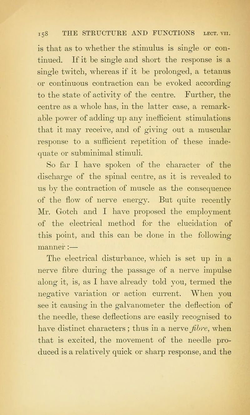 is that as to whether the stimulus is single or con- tinued. If it be single and short the response is a single twitch, whereas if it be prolonged, a tetanus or continuous contraction can be evoked according to the state of activity of the centre. Further, the centre as a whole has, in the latter case, a remark- able power of adding up any ineiEcient stimulations that it may receive, and of giving out a muscular response to a sufficient repetition of these inade- quate or subminimal stimuli. So far I have spoken of the character of the discharge of the spinal centre, as it is revealed to us by the contraction of muscle as the consequence of the flow of nerve energy. But quite recently IVIr. Gotch and I have proposed the employment of the electrical method for the elucidation of this pomt, and this can be done in the following manner:— The electrical disturbance, which is set up in a nerve fibre during the passage of a nerve impulse along it, is, as I have already told you, termed the negative variation or action current. When you see it causinof in the pfalvanometer the deflection of the needle, these deflections are easily recognised to have distinct characters; thus in a nerve Jihre, when that is excited, the movement of the needle pro- duced is a relatively quick or sharp response, and the