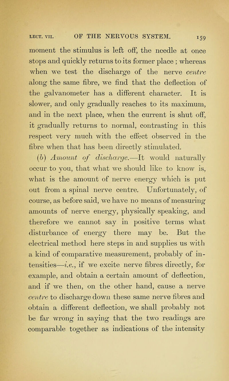 moment the stimulus is left off, the needle at once stops and quickly returns to its former place ; whereas when we test the discharge of the nerve centre along the same fibre, we find that the deflection of the galvanometer has a different character. It is slower, and only gradually reaches to its maximum, and in the next place, when the current is shut off, it gradually returns to normal, contrasting in this respect very much with the effect observed in the fibre when that has been directly stimulated. (6) Amount of discharge.-—It would naturally occur to you, that what we should like to know is, what is the amount of nerve energy which is put out from a spinal nerve centre. Unfortunately, of course, as before said, we have no means of measuring amounts of nerve energy, physically speaking, and therefore we cannot say in positive terms what disturbance of energy there may be. But the electrical method here steps in and supplies us with a kind of comparative measurement, probably of in- tensities—i.e., if we excite nerve fibres directly, for example, and obtain a certain amount of deflection, and if we then, on the other hand, cause a nerve centre to discharge down these same nerve fibres and obtain a different deflection, we shall probably not be far wrong in saying that the two readings are comparable together as indications of the intensity