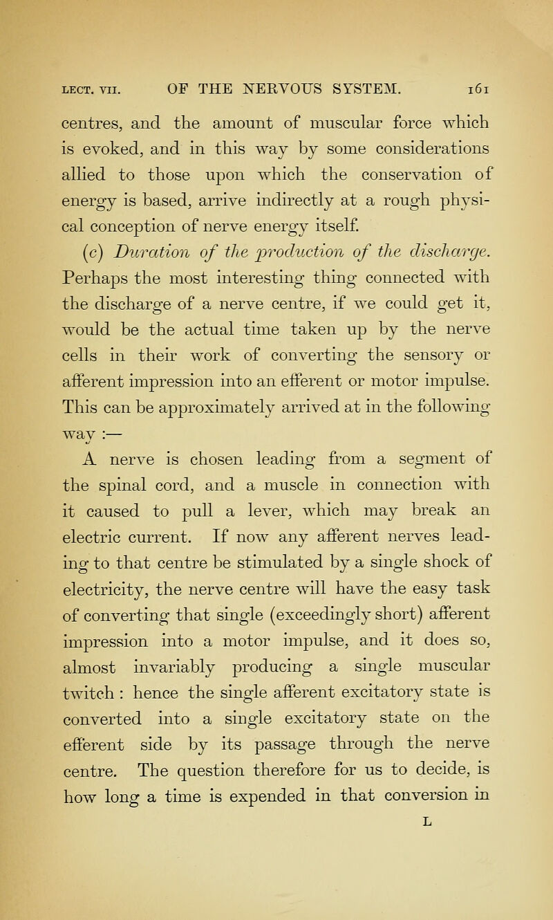 centres, and the amount of muscular force which is evoked, and in this way by some considerations alHed to those upon which the conservation of energy is based, arrive indirectly at a rough physi- cal conception of nerve energy itself. (c) Duration of the j^'t'oduction of the discharge. Perhaps the most interesting thing connected with the discharge of a nerve centre, if we could get it, would be the actual time taken up by the nerve cells in their work of converting the sensory or afferent impression into an eiferent or motor impulse. This can be approximately arrived at in the following way :— A nerve is chosen leading from a segment of the spinal cord, and a muscle in connection with it caused to pull a lever, which may break an electric current. If now any afferent nerves lead- ing to that centre be stimulated by a single shock of electricity, the nerve centre will have the easy task of converting that single (exceedingly short) afferent impression into a motor impulse, and it does so, almost invariably producing a single muscular twitch : hence the single afferent excitatory state is converted into a single excitatory state on the efferent side by its passage through the nerve centre. The question therefore for us to decide, is how long a time is expended in that conversion in L