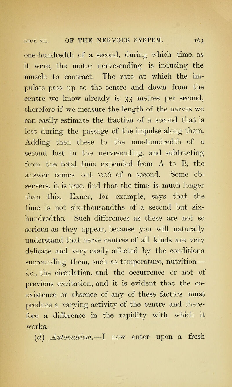 one-hundredth of a second, during which time, as it were, the motor nerve-ending is inducing the muscle to contract. The rate at which the im- pulses pass up to the centre and down from the centre we know already is 33 metres per second, therefore if we measure the length of the nerves we can easily estimate the fraction of a second that is lost during the passage of the impulse along them. Adding then these to the one-hundredth of a second lost in the nerve-ending, and subtracting from the total time expended from A to B, the answer comes out 006 of a second. Some ob- servers, it is true, find that the time is much longer than this, Exner, for example, says that the time is not six-thousandths of a second but six- hundredths. Such differences as these are not so serious as they appear, because you will naturally understand that nerve centres of all kinds are very delicate and very easily affected by the conditions surrounding them, such as temperature, nutrition— i.e., the circulation, and the occurrence or not of previous excitation, and it is evident that the co- existence or absence of any of these factors must produce a varying activity of the centre and there- fore a difference in the rapidity with which it works. [d) Automatism.—I now enter upon a fresh