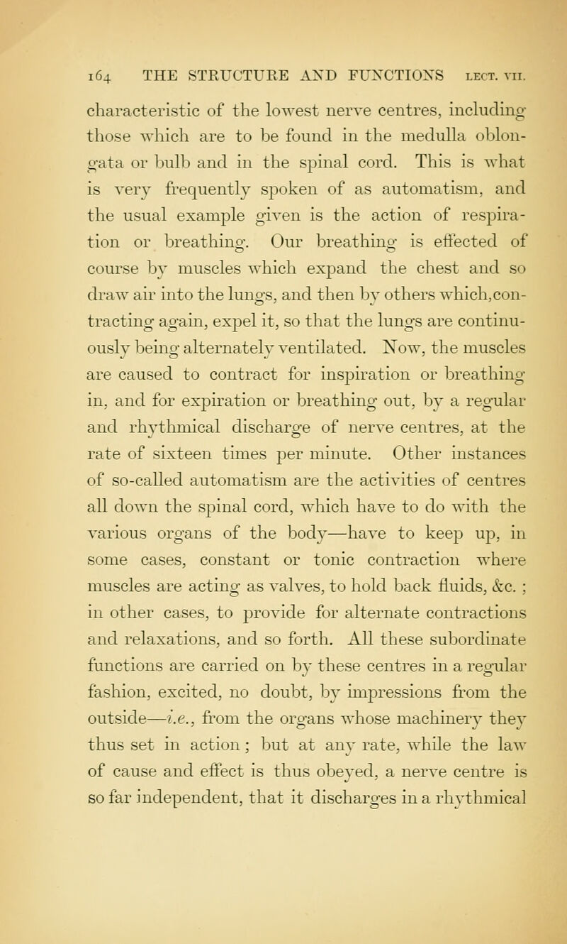 characteristic of the lowest nerve centres, including those which are to be found in the medulla oblon- gata or bulb and in the spinal cord. This is what is A'ery frequently spoken of as automatism, and the usual example given is the action of respira- tion or breathino-. Our breathino- is eliected of course by muscles which expand the chest and so draw air into the luno-s, and then bv others which,con- tracting again, expel it, so that the lungs are continu- ously being alternatelv ventilated. Now, the muscles are caused to contract for inspiration or breathing in, and for expiration or breathing out, by a regular and rhythmical discharo-e of nerve centres, at the rate of sixteen times per minute. Other instances of so-called automatism are the activities of centres all down the spinal cord, which have to do with the various organs of the body—have to keep up, in some cases, constant or tonic contraction where muscles are acting as valves, to hold back fluids, &c. ; in other cases, to provide for alternate contractions and relaxations, and so forth. All these subordinate functions are carried on bv these centres in a reonilar fashion, excited, no doubt, by impressions from the outside—i.e., from the organs whose machinery they thus set in action; but at any rate, while the law of cause and effect is thus obeyed, a nerve centre is so far independent, that it discharges in a rhythmical