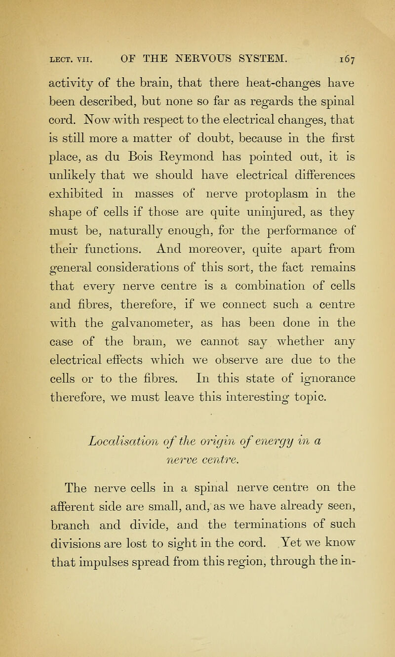 activity of the brain, that there heat-changes have been described, but none so far as regards the spinal cord. Now with respect to the electrical changes, that is still more a matter of doubt, because in the first place, as du Bois Reymond has pointed out, it is unlikely that we should have electrical differences exhibited in masses of nerve protoplasm in the shape of cells if those are quite uninjured, as they must be, naturally enough, for the performance of their functions. And moreover, quite apart from general considerations of this sort, the fact remains that every nerve centre is a combination of cells and fibres, therefore, if we connect such a centre with the galvanometer, as has been done in the case of the bram, we cannot say whether any electrical effects which we observe are due to the cells or to the fibres. In this state of ignorance therefore, we must leave this interesting topic. Localisation of the origin of energy in a nerve centre. The nerve cells in a spinal nerve centre on the afferent side are small, and, as we have already seen, branch and divide, and the terminations of such divisions are lost to sight in the cord. Yet we know that impulses spread from this region, through the in-