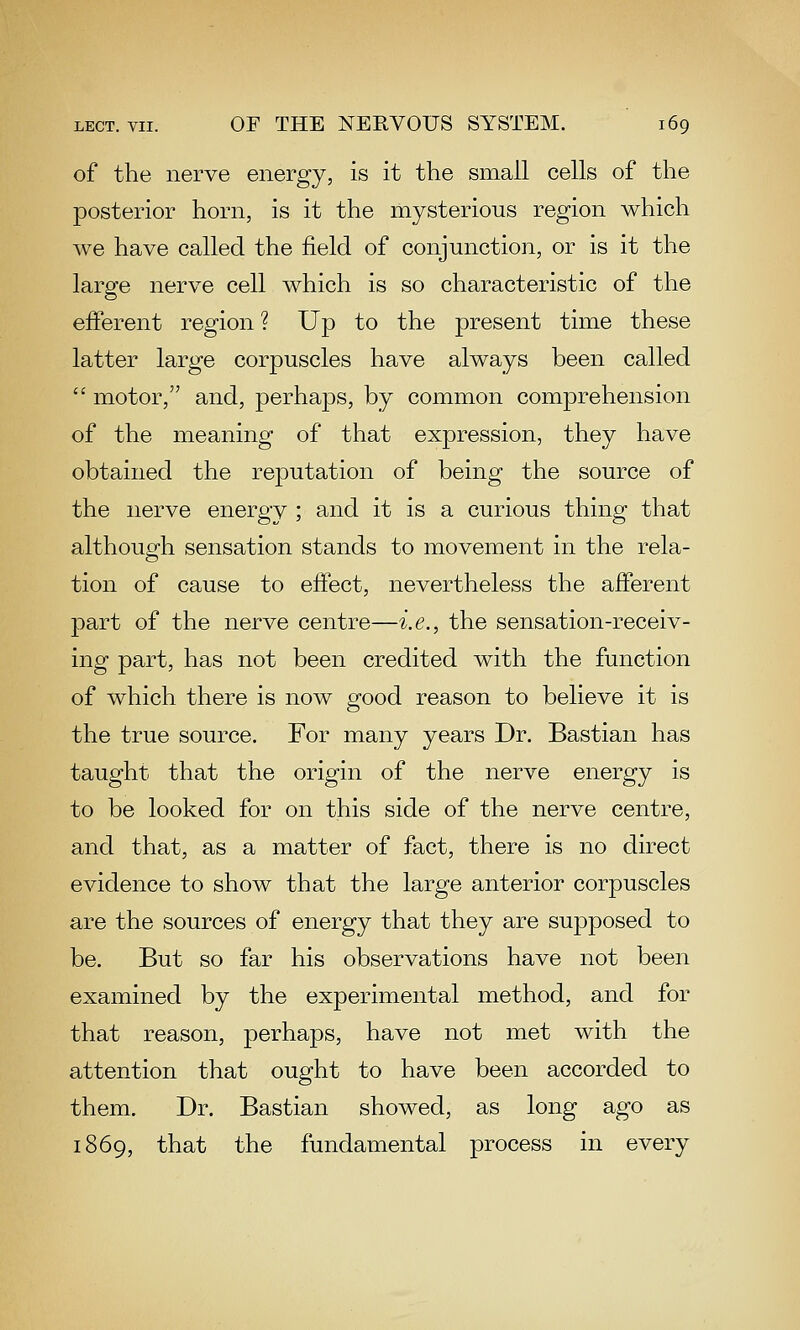 of the nerve energy, is it the small cells of the posterior horn, is it the mysterious region which we have called the field of conjunction, or is it the large nerve cell which is so characteristic of the efferent region ? Up to the present time these latter large corpuscles have always been called  motor, and, perhaps, by common comprehension of the meaning of that expression, they have obtained the reputation of being the source of the nerve energy ; and it is a curious thing that although sensation stands to movement in the rela- tion of cause to eftect, nevertheless the afferent part of the nerve centre—i.e., the sensation-receiv- ing part, has not been credited with the function of which there is now g-ood reason to believe it is the true source. For many years Dr. Bastian has taught that the origin of the nerve energy is to be looked for on this side of the nerve centre, and that, as a matter of fact, there is no direct evidence to show that the large anterior corpuscles are the sources of energy that they are supposed to be. But so far his observations have not been examined by the experimental method, and for that reason, perhaps, have not met with the attention that ought to have been accorded to them. Dr. Bastian showed, as long ago as 1869, that the fundamental process in every