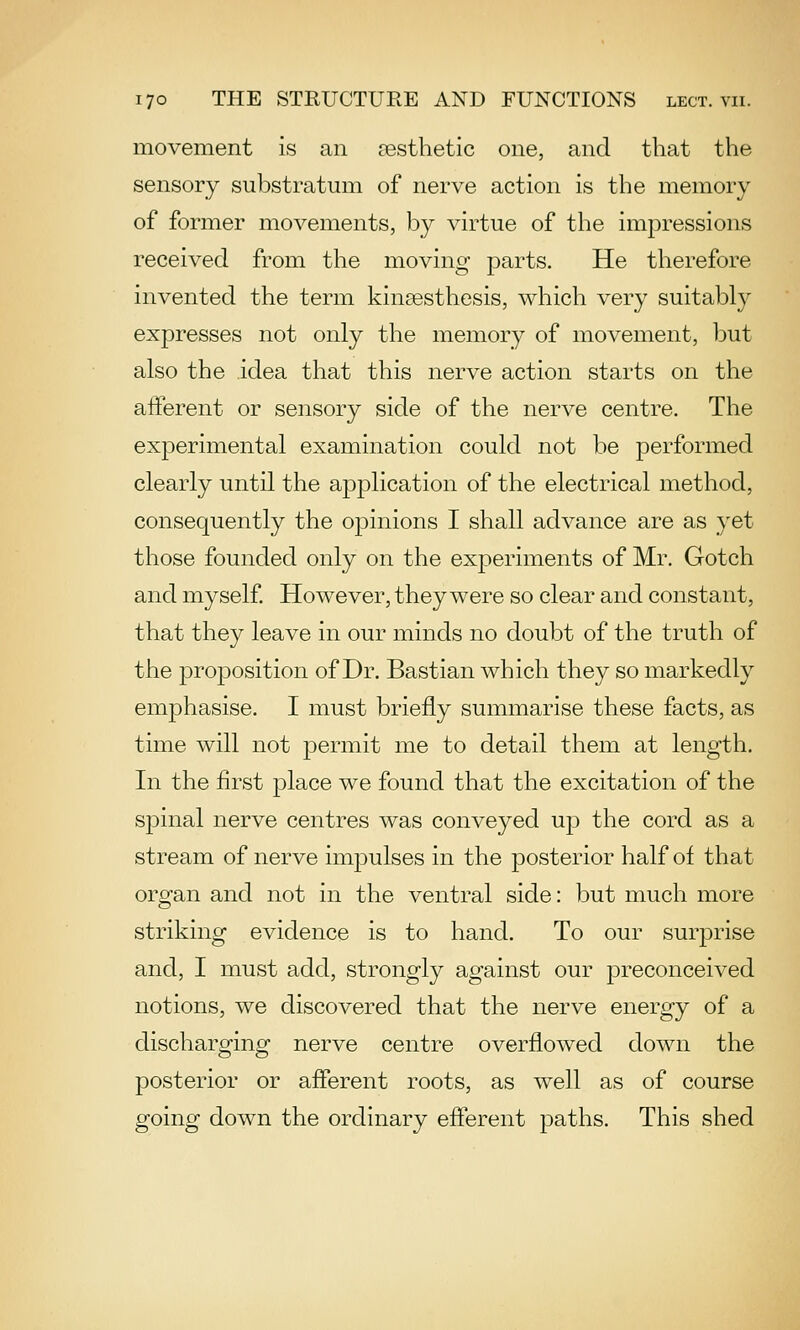 movement is an aesthetic one, and that the sensory substratum of nerve action is the memory of former movements, by virtue of the impressions received from the moving parts. He therefore invented the term kinsesthesis, which very suitably expresses not only the memory of movement, but also the idea that this nerve action starts on the afferent or sensory side of the nerve centre. The experimental examination could not be performed clearly until the application of the electrical method, consequently the opinions I shall advance are as yet those founded only on the experiments of Mr. Gotch and myself However, they were so clear and constant, that they leave in our minds no doubt of the truth of the proposition of Dr. Bastian which they so markedly emphasise. I must briefly summarise these facts, as time will not permit me to detail them at length. In the first place we found that the excitation of the spinal nerve centres was conveyed up the cord as a stream of nerve impulses in the posterior half of that organ and not in the ventral side: but much more striking evidence is to hand. To our surprise and, I must add, strongly against our preconceived notions, we discovered that the nerve energy of a discharging nerve centre overflowed down the posterior or afferent roots, as well as of course going down the ordinary efferent paths. This shed