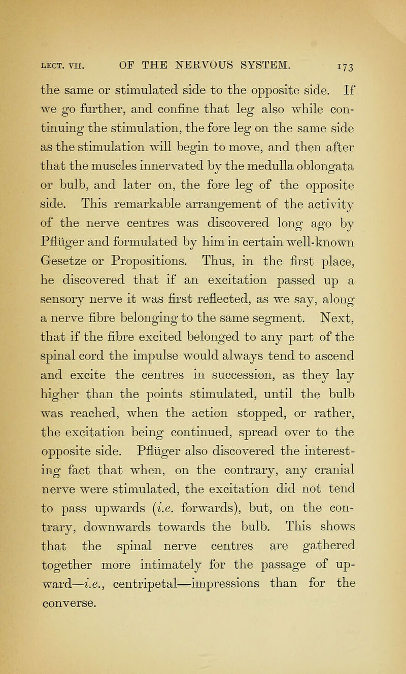 the same or stimulated side to the opposite side. If we go further, and confine that leg also while con- tinuing the stimulation, the fore leg on the same side as the stimulation will begin to move, and then after that the muscles innervated by the medulla oblongata or bulb, and later on, the fore leg of the opposite side. This remarkable arrangement of the activity of the nerve centres was discovered long ago by Pflliger and formiulated by him in certain well-known Gesetze or Propositions. Thus, in the first place, he discovered that if an excitation passed up a sensory nerve it was first reflected, as we say, along a nerve fibre belonging to the same segment. Next, that if the fibre excited belonged to any part of the spinal cord the impulse would always tend to ascend and excite the centres in succession, as they lay higher than the points stimulated, until the bulb was reached, when the action sto23j)ed, or rather, the excitation being continued, spread over to the opposite side. Pflliger also discovered the interest- ing fact that when, on the contrary, any cranial nerve were stimulated, the excitation did not tend to pass upwards (i.e. forwards), but, on the con- trary, downwards towards the bulb. This shows that the spinal nerve centres are gathered together more intimately for the passage of up- ward—i.e., centripetal—impressions than for the converse.