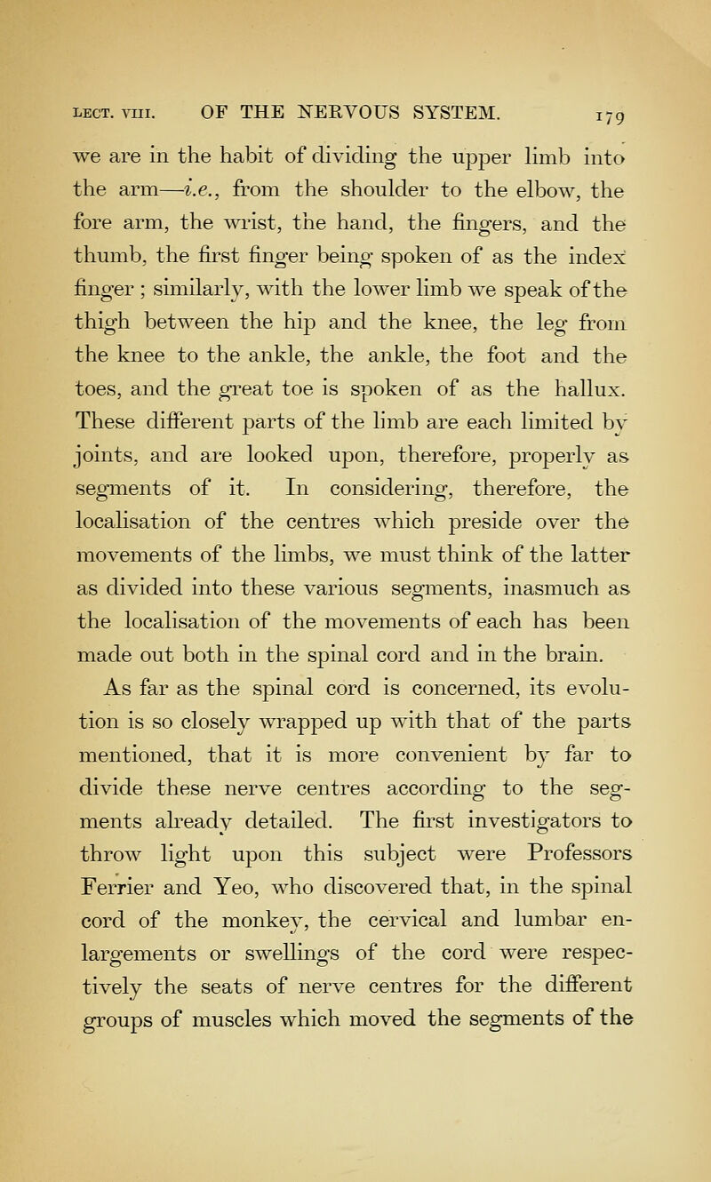 we are in the habit of dividing the upper hmb into the arm—i.e., from the shoulder to the elbow, the fore arm, the wrist, the hand, the fingers, and the thumb, the first finger being spoken of as the index finger ; similarly, with the lower limb we speak of the thigh between the hip and the knee, the leg from the knee to the ankle, the ankle, the foot and the toes, and the great toe is spoken of as the hallux. These different parts of the limb are each limited by joints, and are looked upon, therefore, properly as segments of it. In considering, therefore, the localisation of the centres which preside over the movements of the limbs, we must think of the latter as divided into these various segments, inasmuch as the localisation of the movements of each has been made out both in the spinal cord and in the brain. As far as the spinal cord is concerned, its evolu- tion is so closely wrapped up with that of the parts mentioned, that it is more convenient by far to divide these nerve centres according to the seg- ments ah-eady detailed. The first investigators to throw light upon this subject were Professors Ferrier and Yeo, who discovered that, in the spinal cord of the monkey, the cervical and lumbar en- largements or swellings of the cord were respec- tively the seats of nerve centres for the difierent groups of muscles which moved the segments of the