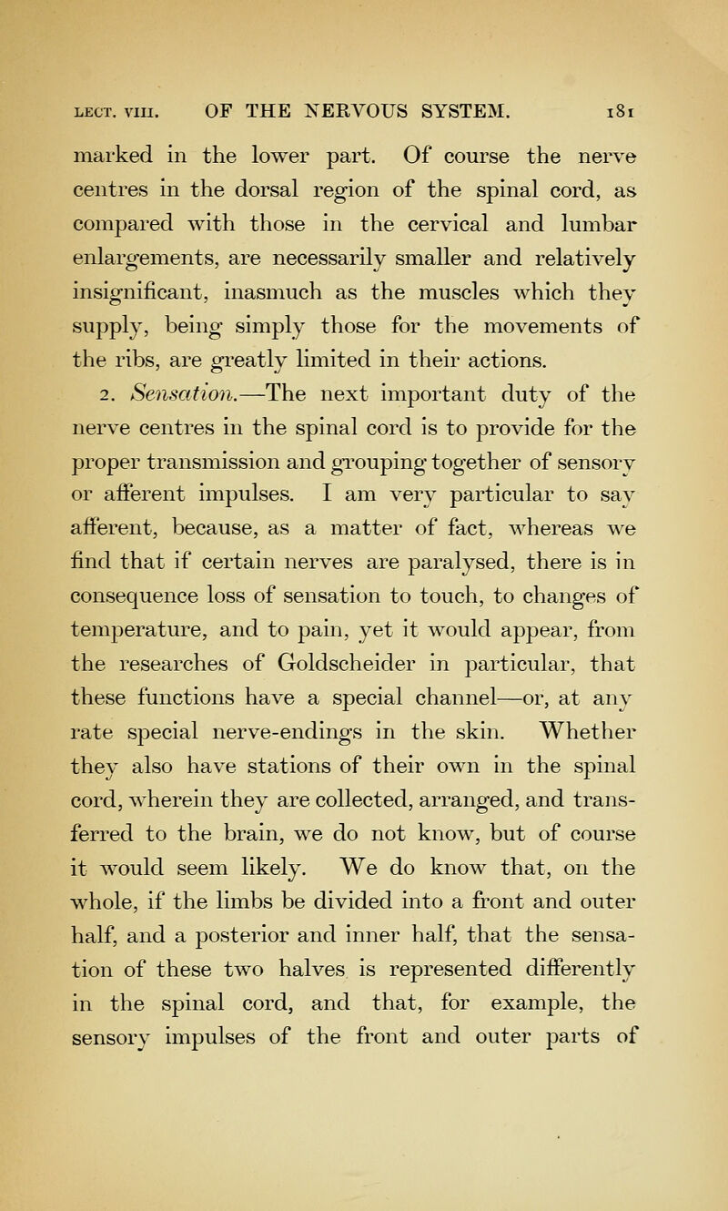 marked in the lower part. Of course the nerve centres In the dorsal region of the spinal cord, as compared with those in the cervical and lumbar enlargements, are necessarily smaller and relatively insiofnificant, inasmuch as the muscles which thev supply, being simply those for the movements of the ribs, are greatly limited in their actions. 2. Sensation.—The next important duty of the nerve centres in the spinal cord is to provide for the proper transmission and grouping together of sensorv or afferent impulses. I am very particular to sav afferent, because, as a matter of fact, whereas we find that if certain nerves are paralysed, there is in consequence loss of sensation to touch, to changes of temperature, and to pain, yet it would appear, from the researches of Goldscheider in particular, that these functions have a special channel—or, at any rate sjDecial nerve-endings in the skin. Whether they also have stations of their own in the spinal cord, wherein they are collected, arranged, and trans- ferred to the brain, we do not know, but of course it would seem likely. We do know that, on the whole, if the limbs be divided into a front and outer half, and a posterior and inner half, that the sensa- tion of these two halves is represented differently in the spinal cord, and that, for example, the sensory impulses of the front and outer parts of