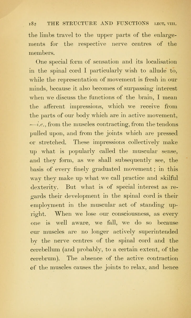 the limbs travel to the upper parts of the enlarge- ments for the respective nerve centres of the members. One special form of sensation and its localisation in the spinal cord I particularly wish to allude to, while the representation of movement is fresh in our minds, because it also becomes of surpassing interest when we discuss the functions of the brain, I mean the afferent impressions, which we receive from the parts of our body which are in active movement, ^i.e., from the muscles contracting, from the tendons pulled upon, and from the joints which are pressed or stretched. These impressions collectively make up what is popularly called the muscular sense, and they form, as we shall subsequently see, the basis of every finely graduated movement; in this way they make up what we call practice and skilful dexterity. But what is of special interest as re- gards their development in the spinal cord is their employment in the muscular act of standing up- right. When we lose our consciousness, as every one is well aware, we fall, we do so because our muscles are no longer actively superintended by the nerve centres of the spinal cord and the cerebellum (and probably, to a certain extent, of the cerebrum). The absence of the active contraction of the muscles causes the joints to relax, and hence