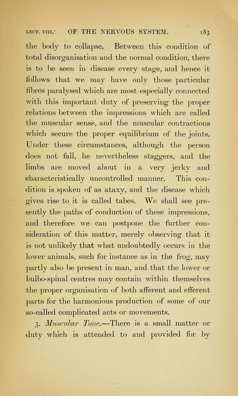 the body to collapse. Between this condition of total disorganisation and the normal condition, there is to be seen in disease every stage, and hence it follows that we may have only those particular fibres paralysed which are most especially connected w^ith this important duty of preserving the proper relations between the impressions which are called the muscular sense, and the muscular contractions which secure the proper equilibrium of the joints. Under these circumstances, although the person does not fall, he nevertheless staggers, and the limbs are moved about in a very jerky and characteristically uncontrolled manner. This con- dition is spoken of as ataxy, and the disease which gives rise to it is called tabes. We shall see pre- sently the paths of conduction of these impressions, and therefore we can postpone the further con- sideration of this matter, merely observing that it is not unlikely that what undoubtedly occurs in the lower animals, such for instance as in the frog, may partly also be present in man, and that the lower or bulbo-spinal centres may contain within themselves the proper organisation of both afferent and efferent parts for the harmonious production of some of our so-called complicated acts or movements. 3. Muscular Tone.—There is a small matter or duty which is attended to and provided for by