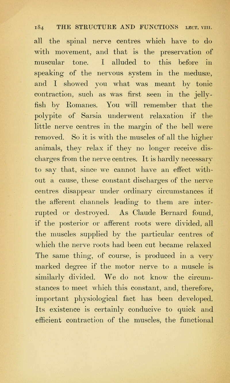 all the spinal nerve centres which have to do with movement, and that is the preservation of muscular tone. I alluded to this before in speaking of the nervous system in the medusre, and I showed you Avhat was meant by tonic contraction, such as was first seen in the jelly- fish by Komanes. You will remember that the polypite of Sarsia underwent relaxation if the little nerve centres in the margin of the bell were removed. So it is with the muscles of all the higher animals, they relax if they no longer receive dis- charges from the nerve centres. It is hardly necessary to say that, since we cannot have an effect with- out a cause, these constant discharges of the nerve centres disappear under ordinary circumstances if the afferent channels leadinu- to them are inter- rupted or destroyed. As Claude Bernard found, if the posterior or afferent roots were divided, all the muscles supplied by the particular centres of which the nerve roots had been cut became relaxed The same thing, of course, is produced in a very marked degree if the motor nerve to a muscle is similarly divided. We do not know the circum- stances to meet which this constant, and, therefore, important physiological fact has been developed. Its existence is certainly conducive to quick and efficient contraction of the muscles, the functional