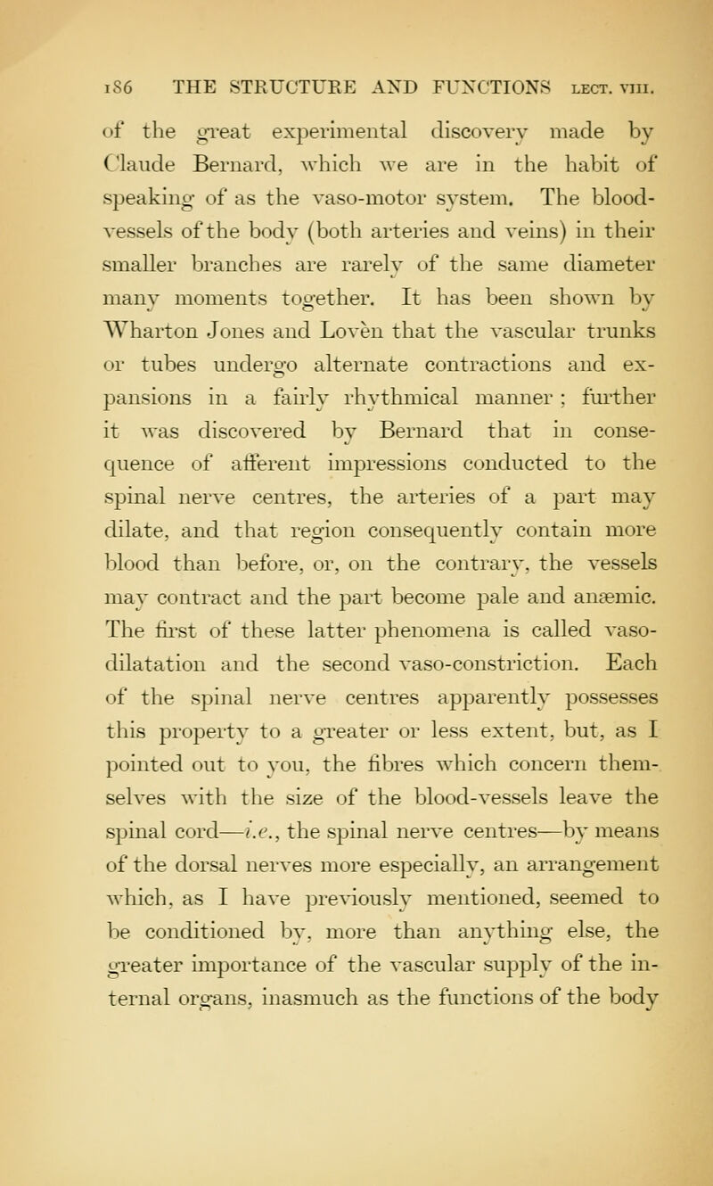 of the gTeat experimental discovery made by Claude Bernard, whicli we are in the habit of speaking of as the vaso-motor system. The blood- vessels of the body (both arteries and veins) in their smaller branches are rarely of the same diameter many moments together. It has been shown by Wharton Jones and Loven that the vascular trunks or tubes undero-o alternate contractions and ex- pansions in a fairly rhythmical manner ; further it was discovered by Bernard that in conse- quence of afferent impressions conducted to the spinal nerve centres, the arteries of a part may dilate, and that region consequently contain more blood than before, or, on the contrary, the vessels mav contract and the part become pale and ansemic. The lii'st of these latter phenomena is called vaso- dilatation and the second vaso-constriction. Each of the spinal nerve centres apparently possesses this property to a greater or less extent, but, as I pointed out to you. the fibres which concern them- selves with the size of the blood-vessels leave the spinal cord—i.e., the spinal nerve centres—by means of the dorsal nerves more especially, an arrangement which, as I have pre%'iously mentioned, seemed to be conditioned bv, more than anything else, the greater importance of the vascular supply of the in- ternal organs, inasmuch as the functions of the body