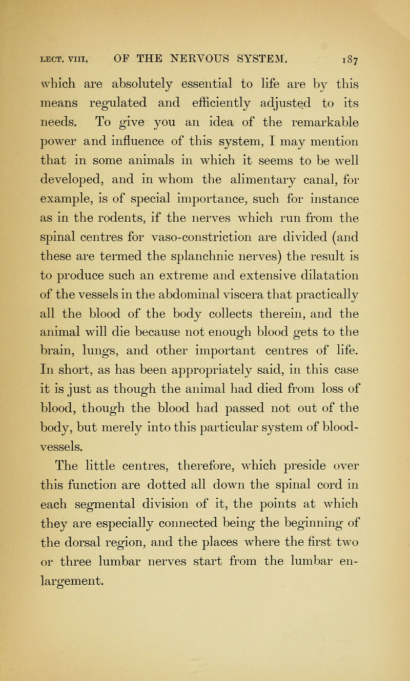 which are absolutely essential to life are by this means regulated and efficiently adjusted to its needs. To give you an idea of the remarkable power and influence of this system, I may mention that in some animals in which it seems to be well developed, and in whom the alimentary canal, for example, is of special importance, such for instance as in the rodents, if the nerves which run from the spinal centres for vaso-constriction are divided (and these are termed the splanchnic nerves) the result is to produce such an extreme and extensive dilatation of the vessels in the abdominal viscera that practically all the blood of the body collects therein, and the animal will die because not enough blood gets to the brain, lungs, and other important centres of life. In short, as has been appropriately said, in this case it is just as though the animal had died from loss of blood, though the blood had passed not out of the body, but merely into this particular system of blood- vessels. The little centres, therefore, which preside over this function are dotted all down the spinal cord in each segmental division of it, the points at which they are especially connected being the beginning of the dorsal region, and the places where the first two or three lumbar nerves start from the lumbar en- largement.