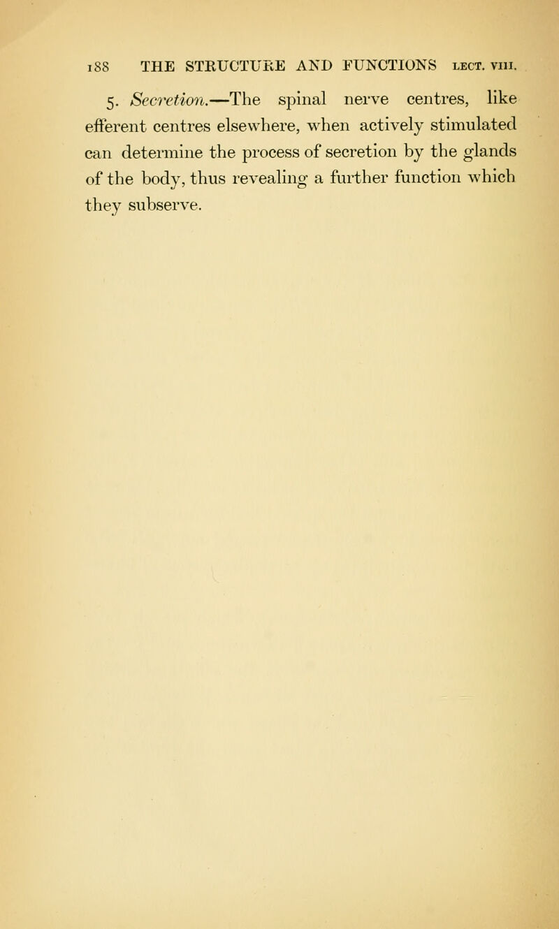 5. Secretion.—The spinal nerve centres, like efferent centres elsewhere, when actively stimulated can determine the process of secretion by the glands of the body, thus revealing a further function which they subserve.