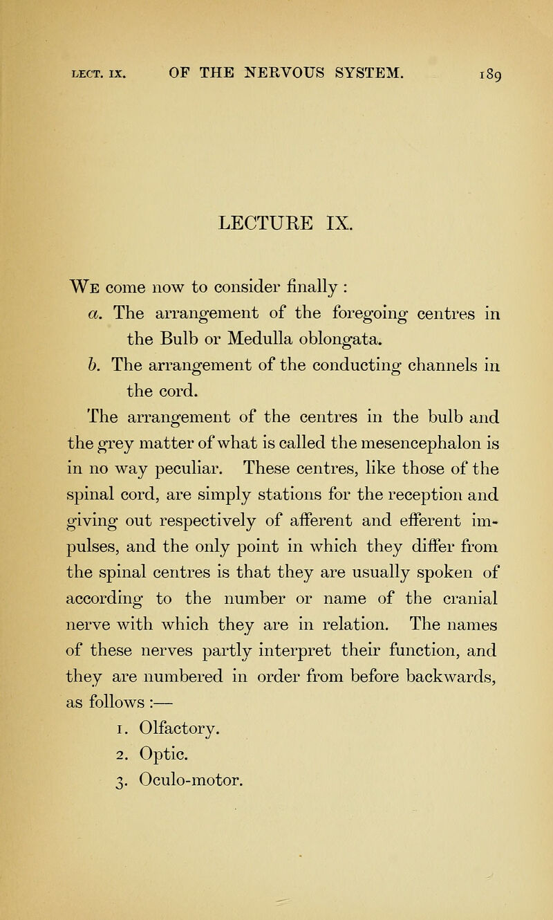 LECTURE IX. We come now to consider finally : a. The arrangement of the foregoing centres in the Bulb or Medulla oblongata. h. The arrangement of the conducting channels in the cord. The arrangement of the centres in the bulb and the grey matter of what is called the mesencephalon is in no way peculiar. These centres, like those of the spinal cord, are simply stations for the reception and giving out respectively of afferent and efferent im- pulses, and the only point in which they differ from the spinal centres is that they are usually spoken of according to the number or name of the cranial o nerve with which they are in relation. The names of these nerves partly interpret their function, and they are numbered in order from before backwards, as follows :— 1. Olfactory. 2. Optic. 3. Oculo-motor.