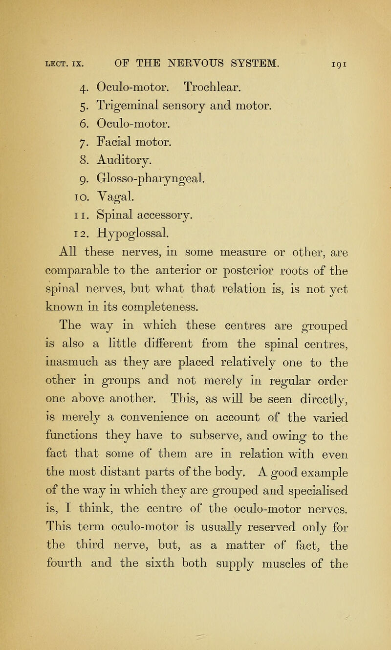 4. Oculo-niotor. Trochlear. 5. Trigeminal sensory and motor. 6. Oculo-motor. 7. Facial motor. 8. Auditory. 9. Glosso-pharyngeal. 10. Vagal. 11. Spinal accessory. 12. Hypoglossal. All these nerves, in some measure or other, are comparable to the anterior or posterior roots of the spinal nerves, but what that relation is, is not yet known in its completeness. The way in which these centres are grouped is also a little different from the spinal centres, inasmuch as they are placed relatively one to the other in groups and not merely in regular order one above another. This, as will be seen directly, is merely a convenience on account of the varied functions they have to subserve, and owing to the fact that some of them are in relation with even the most distant parts of the body. A good example of the way in which they are grouped and specialised is, I think, the centre of the oculo-motor nerves. This term oculo-motor is usually reserved only for the third nerve, but, as a matter of fact, the fourth and the sixth both supply muscles of the