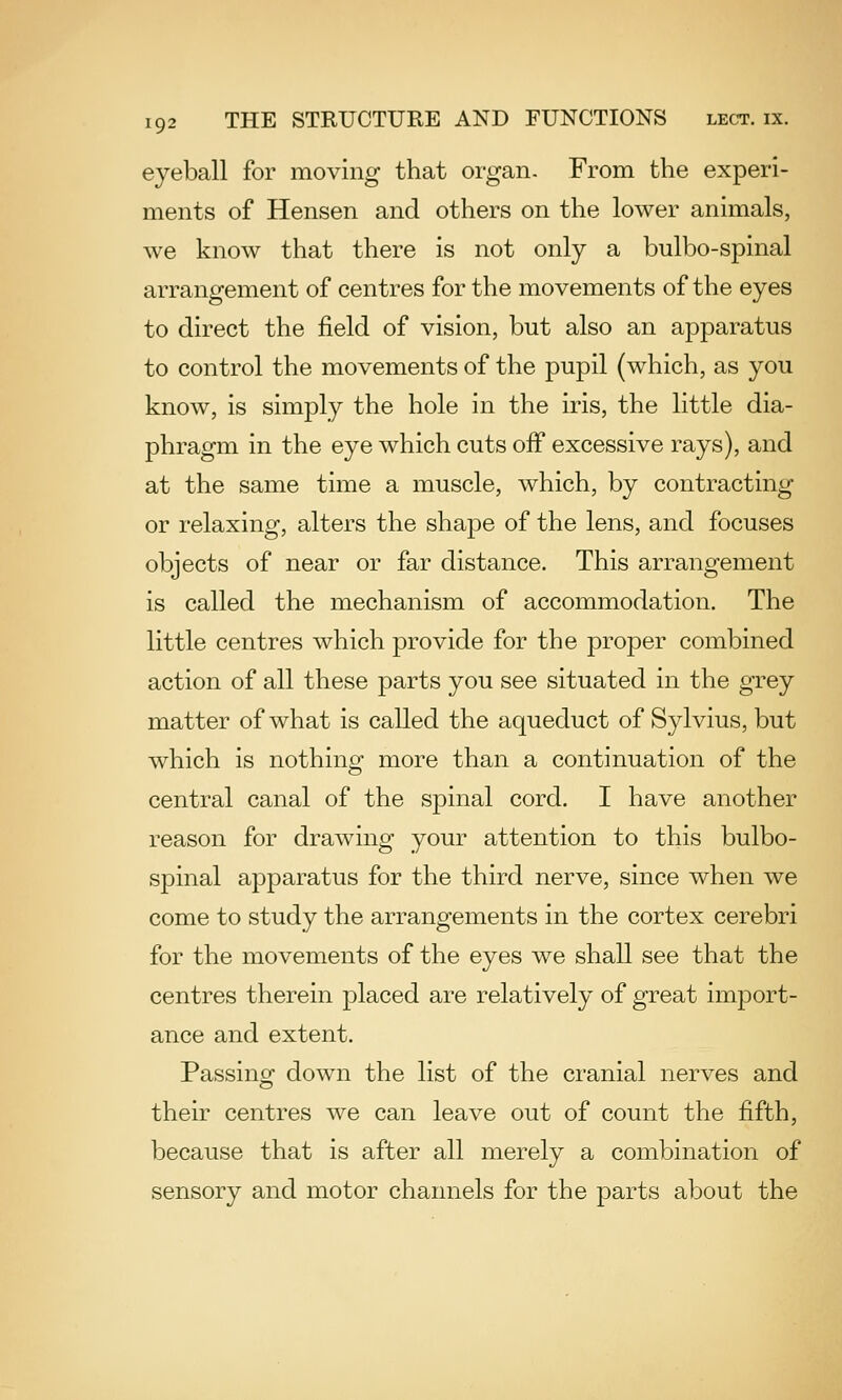 eyeball for moving that organ- From the experi- ments of Hensen and others on the lower animals, we know that there is not only a bulbo-spinal arrangement of centres for the movements of the eyes to direct the field of vision, but also an apparatus to control the movements of the pupil (which, as you know, is simply the hole in the iris, the little dia- phragm in the eye which cuts off excessive rays), and at the same time a muscle, which, by contracting or relaxing, alters the shape of the lens, and focuses objects of near or far distance. This arrangement is called the mechanism of accommodation. The little centres which provide for the proper combined action of all these parts you see situated in the grey matter of what is called the aqueduct of Sylvius, but which is nothing- more than a continuation of the central canal of the spinal cord. I have another reason for drawing your attention to this bulbo- spinal apparatus for the third nerve, since when we come to study the arrangements in the cortex cerebri for the movements of the eyes we shall see that the centres therein placed are relatively of great import- ance and extent. Passing down the list of the cranial nerves and their centres we can leave out of count the fifth, because that is after all merely a combination of sensory and motor channels for the parts about the