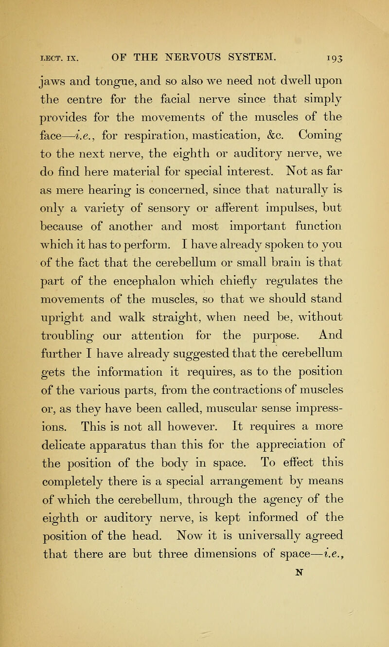 jaws and tongue, and so also we need not dwell upon the centre for the facial nerve since that simply provides for the movements of the muscles of the face—i.e., for respiration, mastication, &c. Coming- to the next nerve, the eighth or auditory nerve, we do find here material for special interest. Not as far as mere hearing is concerned, since that naturally is only a variety of sensory or afferent impulses, but because of another and most important function which it has to perform. I have already spoken to you of the fact that the cerebellum or small brain is that part of the encephalon which chiefly regulates the movements of the muscles, so that we should stand upright and walk straight, when need be, without troubling our attention for the purpose. And further I have already suggested that the cerebellum gets the information it requires, as to the position of the various parts, from the contractions of muscles or, as they have been called, muscular sense impress- ions. This is not all however. It requires a more delicate apparatus than this for the appreciation of the position of the body in space. To effect this completely there is a special arrangement by means of which the cerebellum, through the agency of the eighth or auditory nerve, is kept informed of the position of the head. Now it is universally agreed that there are but three dimensions of space—^.e., N
