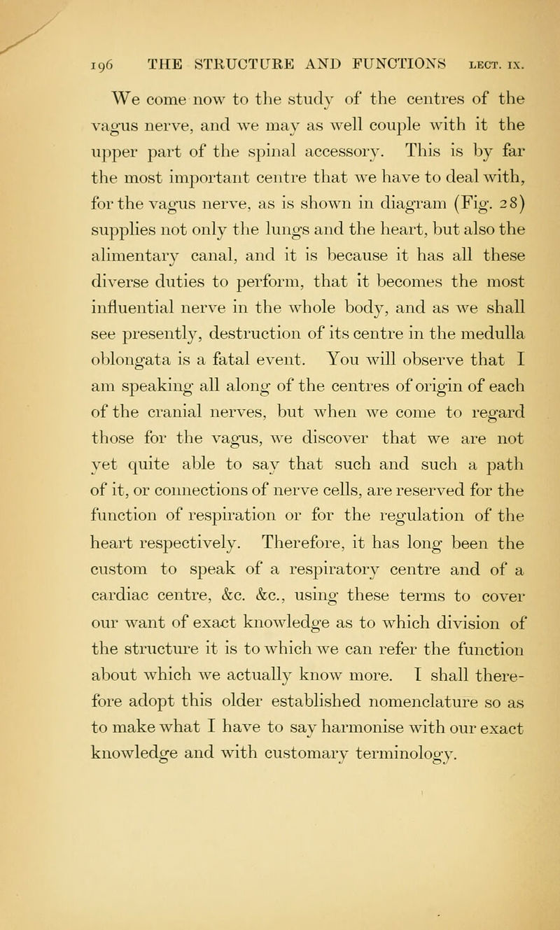 We come now to the study of the centres of the vagus nerve, and we may as well couple with it the upper part of the spinal accessory. This is by far the most important centre that we have to deal with, for the vagus nerve, as is shown in diagram (Fig. 28) supplies not only the lungs and the heart, but also the alimentary canal, and it is because it has all these diverse duties to perform, that it becomes the most influential nerve in the whole body, and as we shall see presently, destruction of its centre in the medulla oblongata is a fatal event. You m^U observe that I am speaking all along of the centres of origin of each of the cranial nerves, but when we come to regard those for the vagus, we discover that we are not yet quite able to say that such and such a path of it, or connections of nerve cells, are reserved for the function of respiration or for the i-egulation of the heart respectively. Therefore, it has long been the custom to speak of a respiratory centre and of a cardiac centre, &c. &c., using these terms to cover our want of exact knowledge as to which division of the structure it is to which we can refer the function about which we actually know more. T shall there- fore adopt this older established nomenclature so as to make what I have to say harmonise with our exact knowledge and with customary terminology.