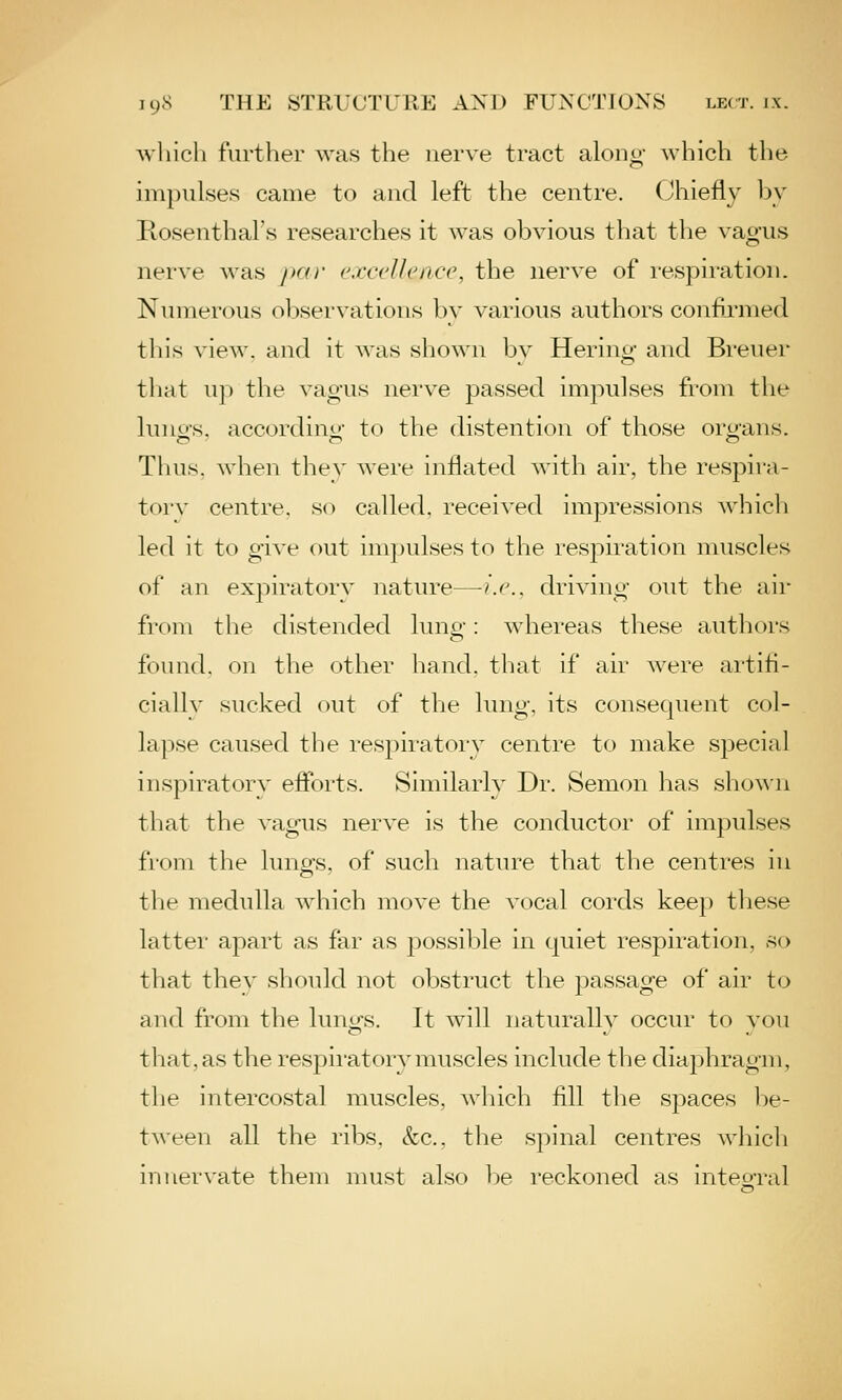 Avliicli further was the nerve tract along which the impulses came to and left the centre. (Jhiefly by Rosenthal's researches it was obvious that the vagus nerve was par excellence, the nerve of respiration. Numerous observations by various authors confirmed this view, and it was shown bv Herino- and Breuer that up the vagus nerve passed impulses from the luno-s, accordino- to the distention of those organs. Thus, when thev were inflated with air, the respira- tor v centre, so called, received impressions which led it to give out impulses to the respiration muscles of an expiratory nature—ij'., driving out the air from the distended luno-: whereas these authors found, on the other hand, that if air were artifi- cially sucked out of the lung, its consequent col- lapse caused the respiratory centre to make special inspiratory eflbrts. Similarly Dr. Semon has sho^^■n that the vagus nerve is the conductor of impulses from the lurififs, of such nature that the centi'cs \n the medulla which move the vocal cords keep tliese lattei' apart as far as j^ossible in quiet respiration, so that they should not obstruct the passage of air to and from the lung's. It will naturallv occur to vou that, as the respii'atory muscles include the diaphragm, the intercostal muscles, which fill the spaces be- tween all the ribs, &c., the spinal centres which innervate them must also be reckoned as inteo-ral