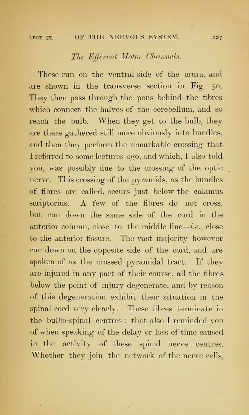 TJie Efferent Motor Qiamiels. These run on the ventral side of the crura, and are shown in the transverse section in Fig. 50. They then pass through the pons behind the fibres which connect the halves of the cerebellum, and so reach the bulb. When they get to the bulb, they are there gathered still more obviously into bundles, and then thev perform the remarkable crossing that I referred to some lectures ago, and which, I also told you, was possibly due to the crossing of the optic nerve. This crossing of the pyramids, as the bundles of. fibres are called, occurs just below the calamus scriptorius. A few of the fibres do not cross, but run down the same side of the cord in the anterior column, close to the middle line—>.e., close to the anterior fissure. The vast majoritv however run dow^i on the opposite side of the cord, and are spoken of as the crossed pyramidal tract. If thev are injured in any part of their course, all the fibres below the point of injury degenerate, and bv reason of this degeneration exhibit their situation in the spinal cord very clearly. These fibres terminate in the bulbo-spinal centres : that also I reminded vou of when speaking of the delay or loss of time caused in the activity of these spinal nerve centres. Whether they join the network of the nerve cells,