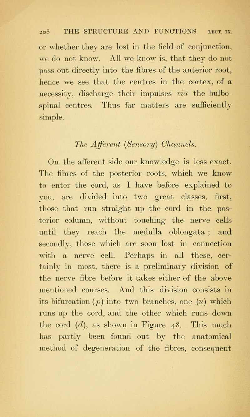 or whether they are lost in the field of conjunction, we do not know. All we know is, that they do not pass out dii'ectly into the fibi-es of the anterior root, hence we see that the centres in the cortex, of a necessity, discharge their impulses via the bulbo- spinal centres. Thus far matters are sufficiently simple. The Afferent {Sensory) Channels. On the afferent side our knowledge is less exact. The fibres of the posterior roots, which we know to enter the cord, as I have before explained to you, are divided into two gi-eat classes, first, those that run straight up the cord in the pos- terior column, vv^ithout touching the nerve cells until they reach the medulla oblongata ; and secondly, those which are soon lost in connection with a nerve cell. Perhaps in all these, cer- tainly in most, there is a preliminary division of the nerve fibre before it takes either of the above mentioned courses. And this division consists in its bifurcation [p) into two branches, one {u) which runs up the cord, and the other which runs down the cord (c/), as shown in Figure 48. This much has partly been found out by the anatomical method of degeneration of the fibres, consequent