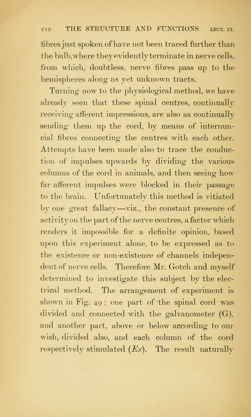 fibres just spoken of have not been traced further than the bulb, where they evidently terminate in nerve cells, from which, doubtless, nerve fibres pass up to the hemispheres along as yet rmknown tracts. Turnino- now to the physiological method, we have already seen that these spinal centres, continuallv receiving atfei'ent impressions, are also as continually sending them ujd the cord, by means of internun- cial fibres connectino* the centres Avith each other. AttemjDts have been made also to trace the conduc- tion of impulses upwards by dividing the various columns of the cord in animals, and then seeing how far afferent impulses were blocked in their passage to the brain. Unfortunately this method is vitiated by one great fallacy—viz., the constant presence of activity on the part of the nerve centres, a factor which renders it impossible for a definite opinion, based upon this experiment alone, to be expressed as to the existence or non-existence of channels indepen- dent of nerve cells. Therefore Mr. Gotch and myself determined to investigate this subject by the elec- trical method. The arrangement of experiment is shown in Fig. 49 ; one part of the spinal cord was divided and connected with the galvanometer (G), and another part, above or below according to our wish, divided also, and each column of the cord respectively stimulated (Ex). The result naturally