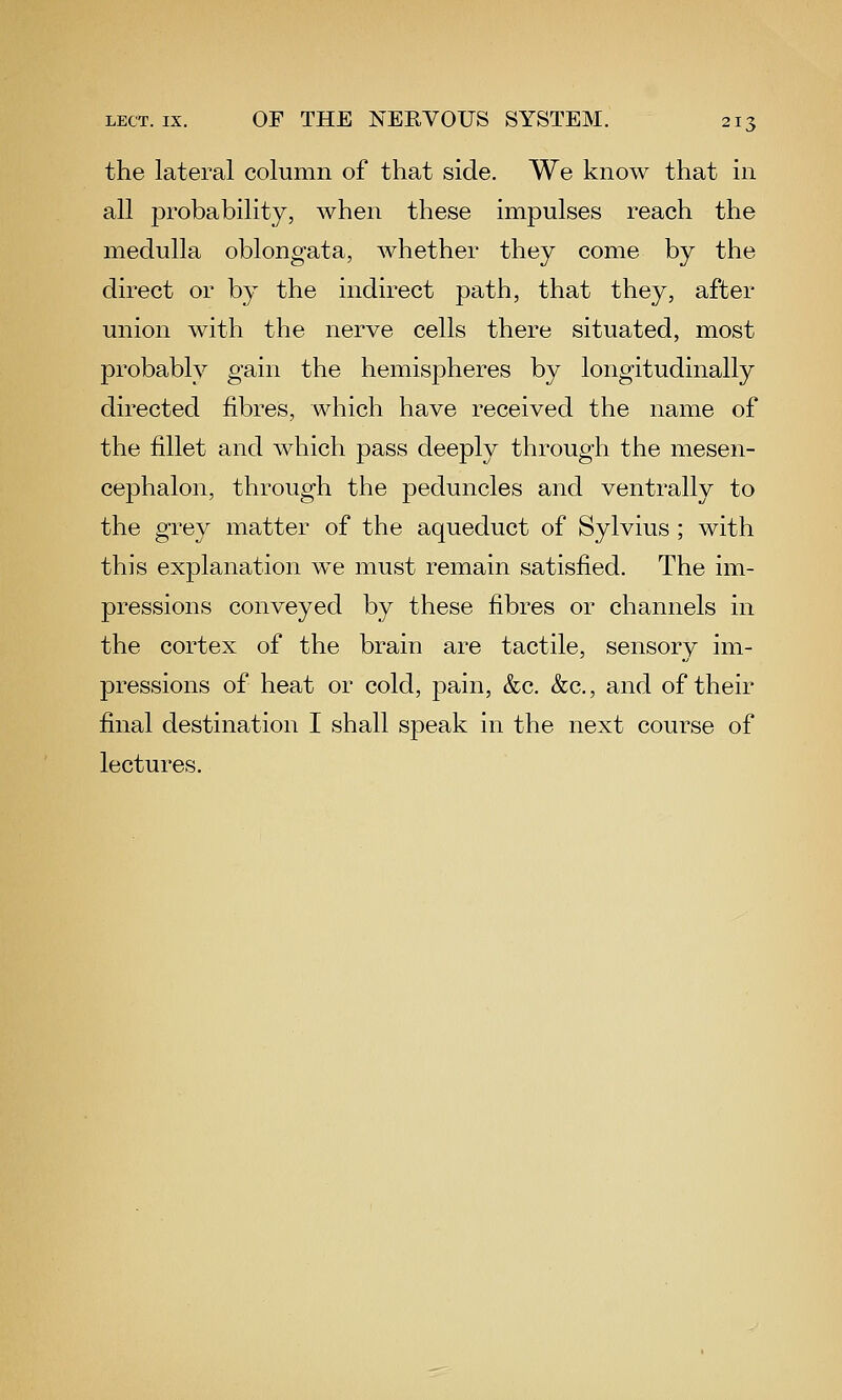 the lateral column of that side. We know that in all probability, when these impulses reach the medulla oblongata, whether they come by the direct or by the indirect path, that they, after union with the nerve cells there situated, most probably gain the hemispheres by longitudinally directed fibres, which have received the name of the fillet and which pass deeply through the mesen- cephalon, through the peduncles and ventrally to the grey matter of the aqueduct of Sylvius ; with this explanation we must remain satisfied. The im- pressions conveyed by these fibres or channels in the cortex of the brain are tactile, sensory im- pressions of heat or cold, pain, &c. &c., and of their final destination I shall speak in the next course of lectures.