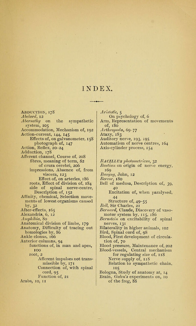 INDEX. Abductiox, 178 Ahelard, 12 Abernetlaj on the sympathetic system, 105 Accommodation, Mechanism of, 192 Action-current, 144, 145 Effects of, on galvanometer, 158 photograph of, 147 Action, Reflex, 20-24 Adduction, 178 Afferent channel. Course of, 208 fibres, meaning of term, 82 of crura cerebri, 206 impressions, Absence of, from viscera, 123 Effect of, on arteries, 186 roots. Effect of division of, 184 side of spinal nerve-centre, Description of, 152 Affinity, chemical, Selection move- ments of lowest organisms caused by, 32 After-effects, 165 Alexandria, 6, 12 Ampliihia, 80 Anatomical division of limbs, 179 Anatomy, Difficulty of tracing out homologies by, 86 Ankle clonus, 166 Anterior columns, 94 functions of, in man and apes, 100 root, 2 Afferent impulses not trans- missible by, 171 Connection of, with spinal cord, 95 Function of, 21 Arabs, 10, 11 Aristotle, 5 On psycholog}' of, 6 Arm, Representation of movements of, 180 Arthropoda, 6<^-'jJ Ataxy, 183 Auditory nerve, 193, 195 Automatism of nerve centres, 164 Axis-cylinder process, 154 BacILL Us pliotometricus, 32 Bastian on origin of nerxe energy, 169 Basi/Hffj John, 12 Beevor, 180 Bell of medusa, Description of, 39, 40 Excitation of, when paralysed, 44 Structure of, 49-55 Bell, Sir Charles, 21 Bernard, Claude, Discovery of vaso- motor system by, 115, 186 Bernstein on excitability of spinal nerves, 131 Bilaterality in higher animals, 102 Bird, Spinal cord of, 98 Blood, First development of circula- tion of, 70 Blood pressure, Maintenance of, 202 Blood-vessels, Central mechanism for regulating size of, 118 Nerve supply of, iiS Relation to sympathetic chain, 105 Bologna, Study of anatomy at, 14 Brain, Galenas experiments on, 10 of the frog, 88