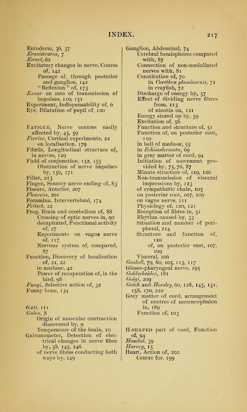 Entoderm, 36, 37 Erasistratus, 7 J^wart, 62 Excitatory changes in nerve, Course of, 142 Passage of, through posterior and ganglion, 142 Reflexion  of, 173 Exner on rate of transmission of impulses, no, 151 Experiment, Indispensability of, 6 Eve, Dilatation of pupil of, 120 Fatigue, Nerve centres easily affected by, 45, 59 Ferrier, Cortical experiments, 22 on localisation, 179 Fibrils, Longitudinal structure of, in nerves, 129 Field of conjunction, 152, 155 Obstruction of nerve impulses by, 156, 171 Fillet, 213 Finger, Sensory nerve ending of, 83 Fissure, Anterior, 207 Flourens, 201 Foramina, Intervertebral, 174 Fritsch, 22 Frog, Brain and cerebellum of, 88 Crossing of optic nerves in, 90 decapitated, Functional activity of, 27 Experiments on vagus nerve of, 117 Nervous system of, compared, 87 Function, Discovery of localisation of, 21, 22 in medus£B, 42 Power of recuperation of, in the bird, 98 Fungi, Selective action of, 32 Funny bone, 134 GAD, III Galen, 8 Origin of muscular contraction discovered by, 9 Temperature of the brain, 10 Galvanometer, Detection of elec- trical changes in nerve fibre by, 58, 145, 146 of nerve fibres conducting both ways by, 149 Ganglion, Abdominal, 74 Cerebral hemispheres compared with, 87 Connection of non-meduUated nerves with, 81 Constitution of, 70 in Corethra plumicornts, 71 in crayfish, 72 Discharge of energy by, 57 Efifect of dividing nerve fibres from, 113 of nicotin on, 121 Energy stored up by, 59 Excitation of, 56 Function and structure of, 51 Function of, on posterior root, no in bell of medusae, 55 in Ecldnodermuta, 69 in grey matter of cord, 94 Initiation of movement pro- vided by, 75, 76, 87 Minute structure of, 119, 120 Non-transmission of visceral impressions by, 123 of sympathetic chain, 105 on posterior root, 107, 109 on vagus nerve, 111 Physiology of, 120, 121 Reception of fibres in, 51 Rhythm caused by, 33 Situation and number of peri- pheral, 114 Structure and function of, no of, on posterior root, 107, 109 Visceral, 106 Guslcell, 79, 80, 105, n3, n7 Glosso-pharyngeal nerve, 195 Goldscheide >; 181 Golffi, 209 Gotch and Ilorslei/, 60, 128, 145, 151, 158, 170, 210 Grey matter of cord, arrangement of centres of mesencephalon in, 189 Function of, 103 H-SHAPED part of cord. Function of, 94 Haechel, 39 Harvey, 15 Heart, Action of, 202 Centre for, 199