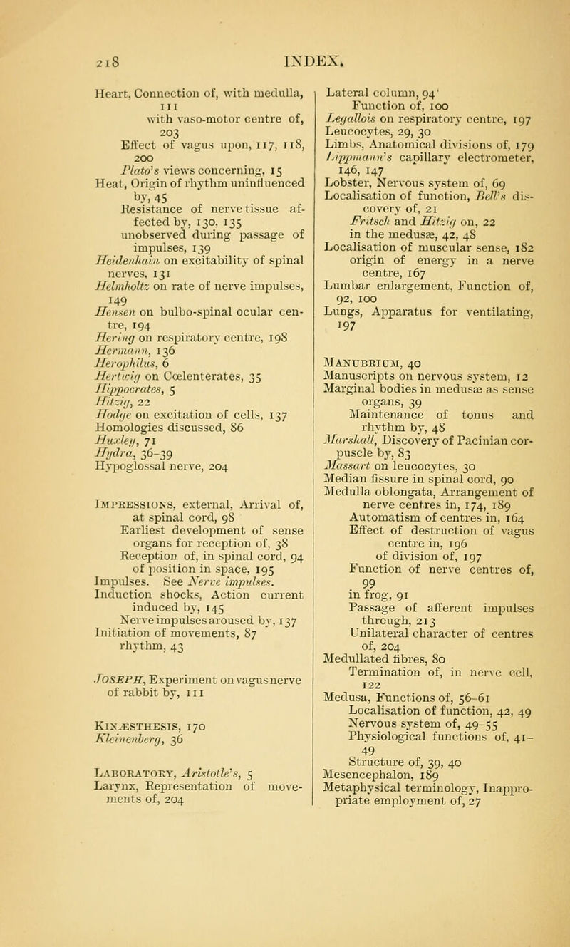 Heart, Connection of, with medulla, 111 with vaso-motor centre of, 203 Effect of vagus upon, 117, 118, 200 Ptato's views concerning, 15 Heat, Origin of rhythm unintiuenced by,'45 Resistance of nerve tissue af- fected by, 130, 135 unobserved during passage of impulses, 139 Heklenltaiii on excitability of spinal nerves, 131 Jlclinlioltz on rate of nerve impulses, 149 Hcmcn on bulbo-spinal ocular cen- tre, 194 Hcrlng on respiratory centre, 19S Jfermaini, 136 lleroph'dus, 6 Hcrtmuj on Coelenterates, 35 Hippocrates, 5 J fit-.1(1, 22 Jfodfjc on excitation of cells, 137 Homologies discussed, 86 Jlu.'kji, 71 Jfjidra, 36-39 Hypoglossal nerve, 204 IMI'EESSIONS, external. Arrival of, at spinal cord, 98 Earliest development of sense urgans for reception of, 38 Reception of, in sjiinal cord, 94 of posilion in space, 195 Impulses. See Xerre impuhex. Induction shocks, Action current induced by, 145 Nerve impulses aroused by, 137 Initiation of movements, 87 rhythm, 43 JOSEPS, Experiment on vagus nerve of rabi)it by, 111 KlX-ESTHESIS, 170 Kkiiienlery, 36 Laboratory, Ari-itotk's, 5 Larynx, Representation of move- ments of, 204 Lateral column, 94' Function of, 100 fy€f/allois on respiratory centre, 197 Leucocytes, 29, 30 Limbs, Anatomical divisions of, 179 J.ippiiiainis capillary electrometer, 146, 147 Lobster, Nervous system of, 69 Localisation of function, BelVs dis- covery of, 21 FrttHcli and Uit::i<i on, 22 in the medusae, 42, 48 Localisation of muscular sense, 182 origin of energy in a nerve centre, 167 Lumbar enlargement, Function of, 92, 100 Lungs, Apparatus for ventilating, 197 Manubrium, 40 Manuscripts on nervous system, 12 Marginal bodies in medusa3 as sense organs, 39 Maintenance of tonus and rhythm by, 48 Marshall, Discovery of Pacinian cor- puscle by, 83 3Iassurt on leucocytes, 30 Median fissure in spinal cord, 90 Medulla oblongata, Arrangement of nerve centres in, 174, 189 Automatism of centres in, 164 Efl'ect of destruction of vagus centre in, 196 of division of, 197 Function of nerve centres of, 99 in frog, 91 Passage of afferent impulses through, 213 Unilateral character of centres of, 204 Medullated libres, 80 Termination of, in nerve cell, 122 Medusa, Functions of, 56-61 Localisation of function, 42, 49 Nervous system of, 49-55 Physiological functions of, 41- 49 Structure of, 39, 40 Mesencephalon, 189 Metaphysical terminology. Inappro- priate employment of, 27