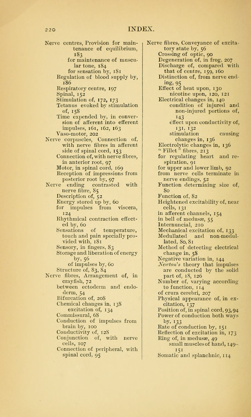 Nerve centres, Provision for main- tenance of equilibrium, 183 for maintenance of muscu- lar tone, 184 for sensation by, iSi Kegulation of blood supply by, 186 Respiratory centre, 197 Spinal, 152 Stimulation of, 172, 173 Tetanus evoked bv stimulation of, 158 Time expended by, in conver- sion of afferent into efferent impulses, 161, 162, 163 Vaso-motor, 202 Nerve corpuscles. Connection of, with nerve fibres in afferent side of spinal cord, 153 Connection of, with nerve fibres, in anterior root, 97 Motor-, in spinal cord, 169 Reception of impressions from posterior root by, 97 Nerve ending contrasted with nerve fibre, 85 Description of, 52 Energy stored up by, 60 for impulses from viscera, 124 Rhythmical contraction effect- ed by, 60 Sensations of temperature, touch and pain specially pro- vided with, 181 Sensory, in fingers, 8j Storage and liberation of energy by, 56 of impulses by, 60 Structure of, 83, 84 Nerve fibres, Arrangement of, in crayfish, 72 between ectoderm and endo- derm, 54 Bifurcation of, 20S Chemical changes in, 138 excitation of, 134 Commissural, 68 Conduction of impulses from brain by, 100 Conductivity of, 128 Conjunction of, with nerve cells, 107 Connection of peripheral, with spinal cord, 95 Nerve fibres. Conveyance of excita- tory state by, 56 Crossing of optic, 90 Degeneration of, in frog. 207 Discharge of, compared witli that of centre, 159, 160 Distinction of, from nerve end- ing, 95 Effect of heat upon, 130 nicotine upon, 120, 121 Electrical changes in, 140 condition of injured and non-injured portions of, 143 eff'ect upon conductivity of, I3i> 132 stimulation causing changes in, 136 Electrolytic changes in, 136  Fillet  fibres, 213 for regulating heart and re- spiration, 91 for upper and lower limb, 92 from nerve cells terminate in nerve endings, 52 Function determining size of, 80 Function of, 82 Heightened excitability of, near cells, 131 in afferent channels, 154 in bell of medusae, 55 Internuncial, 210 Mechanical excitation of, 133 MeduUated and non-medul- lated, 80, 81 Method of detecting electrical change in,58 Negative variation in, 144 Xe7rto)i\s theory that impulses are conducted by the solid part of, 18, 126 Number of, varying according to function, 114 of crura cerebri, 207 Physical appearance of, in ex- citation, 137 Position of, in spinal cord, 93,94 Power of conduction both ways by, 133 Rate of conduction by, 151 Reflection of excitation in, 173 Ring of, in medusae, 49 small musclesof hand, 149- 151 Somatic and splanchnic, 114