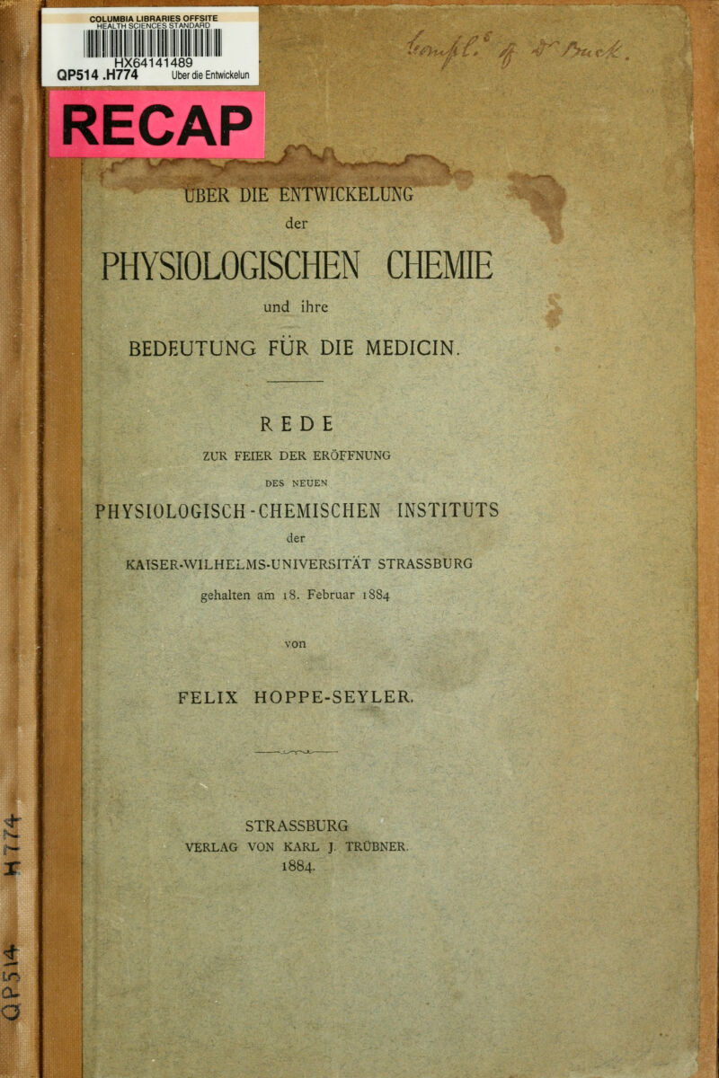 K< L» COLUMBIA LIBRARIES OFFSITE HEALTH SCIENCES STANDARD HX64141489 QP514 .H774 Über die Entwickelun -^^..Iff-'^ 'Jr^f^..^- ÜBER DIE ENTWICKELUNG der PHYSIOLOGISCHEN CHEMIE und ihre BEDEUTUNG PUR DIE MEDICIN REDE ZUR FEIER DER ERÖFFNUNG DES NEUEN PHYSIOLOGISCH -CHEMISCHEN INSTITUTS der KAISER-WILHELMS-UNIVERSITÄT STRASSBURG gehalten am i8. Februar 1884 von FELIX HOPPE-SEYLER. STRASSBURG VERLAG VON KARL J. TRÜBNER. 1884.