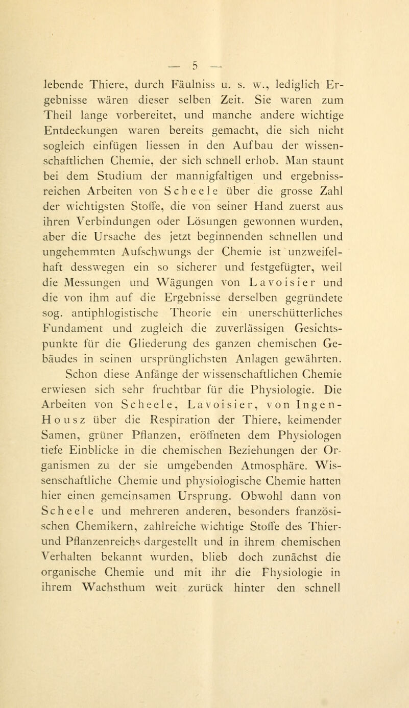 lebende Thiere, durch Fäulniss u. s. w., lediglich Er- gebnisse wären dieser selben Zeit. Sie waren zum Theil lange vorbereitet, und manche andere wichtige Entdeckungen waren bereits gemacht, die sich nicht sogleich einfügen Hessen in den Aufbau der wissen- schaftlichen Chemie, der sich schnell erhob. Man staunt bei dem Studium der mannigfaltigen und ergebniss- reichen Arbeiten von Scheele über die grosse Zahl der wichtigsten Stoffe, die von seiner Hand zuerst aus ihren Verbindungen oder Lösungen gewonnen wurden, aber die Ursache des Jetzt beginnenden schnellen und ungehemmten Aufschwungs der Chemie ist unzweifel- haft desswegen ein so sicherer und festgefügter, weil die Messungen und Wägungen von Lavoisier und die von ihm auf die Ergebnisse derselben gegründete sog. antiphlogistische Theorie ein unerschütterliches Fundament und zugleich die zuverlässigen Gesichts- punkte für die Gliederung des ganzen chemischen Ge- bäudes in seinen ursprünglichsten Anlagen gewährten. Schon diese Anfänge der wissenschaftlichen Chemie erwiesen sich sehr fruchtbar für die Physiologie. Die Arbeiten von Scheele, Lavoisier, von Ingen- Housz über die Respiration der Thiere, keimender Samen, grüner Pflanzen, eröffneten dem Physiologen tiefe Einblicke in die chemischen Beziehungen der Or- ganismen zu der sie umgebenden Atmosphäre. Wis- senschaftliche Chemie und physiologische Chemie hatten hier einen gemeinsamen Ursprung. Obwohl dann von Scheele und mehreren anderen, besonders französi- schen Chemikern, zahlreiche wichtige Stoffe des Thier- und Pflanzenreichs dargestellt und in ihrem chemischen Verhalten bekannt wurden, blieb doch zunächst die organische Chemie und mit ihr die Physiologie in ihrem Wachsthum weit zurück hinter den schnell