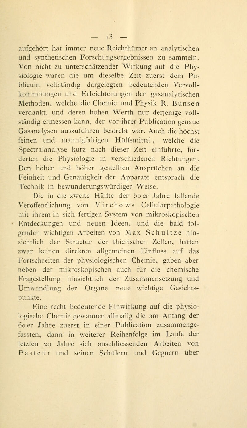 aufgehört hat immer neue Reichthümer an anaWtischen und synthetischen Forschungsergebnissen zu sammehi. Von nicht zu unterschätzender Wirkung auf die Phy- siologie waren die um dieselbe Zeit zuerst dem Pu- blicum vollständig dargelegten bedeutenden Vervoll- kommnungen und Erleichterungen der gasanalytischen Methoden, welche die Chemie und Physik R. Bunsen verdankt, und deren hohen Werth nur derjenige voll- ständig ermessen kann, der vor ihrer Publication genaue Gasanalysen auszuführen bestrebt war. Auch die höchst feinen und mannigfaltigen Hülfsmittel, welche die Spectralanalyse kurz nach dieser Zeit einführte, för- derten die Physiologie in verschiedenen Richtungen. Den höher und höher gestellten Ansprüchen an die Feinheit und Genauigkeit der Apparate entsprach die Technik in bewunderungswürdiger Weise. Die in die zweite Hälfte der 5o er Jahre fallende Veröffentlichung von Virchows Cellularpathologie mit ihrem in sich fertigen S3'stem von mikroskopischen Entdeckungen und neuen Ideen, und die bald fol- genden wichtigen Arbeiten von Max Schultze hin- sichtlich der Structur der thierischen Zellen, hatten zwar keinen direkten allgemeinen Einfluss auf das Fortschreiten der physiologischen Chemie, gaben aber neben der mikroskopischen auch für die chemische Fragestellung hinsichtlich der Zusammensetzung und Umwandlung der Organe neue wichtige Gesichts- punkte. Eine recht bedeutende Einwirkung auf die physio- logische Chemie gewannen allmälig die am Anfang der 60 er Jahre zuerst in einer Publication zusammenge- fassten, dann in weiterer Reihenfolge im Laufe der letzten 20 Jahre sich anschliessenden Arbeiten von Pasteur und seinen Schülern und Gegnern über