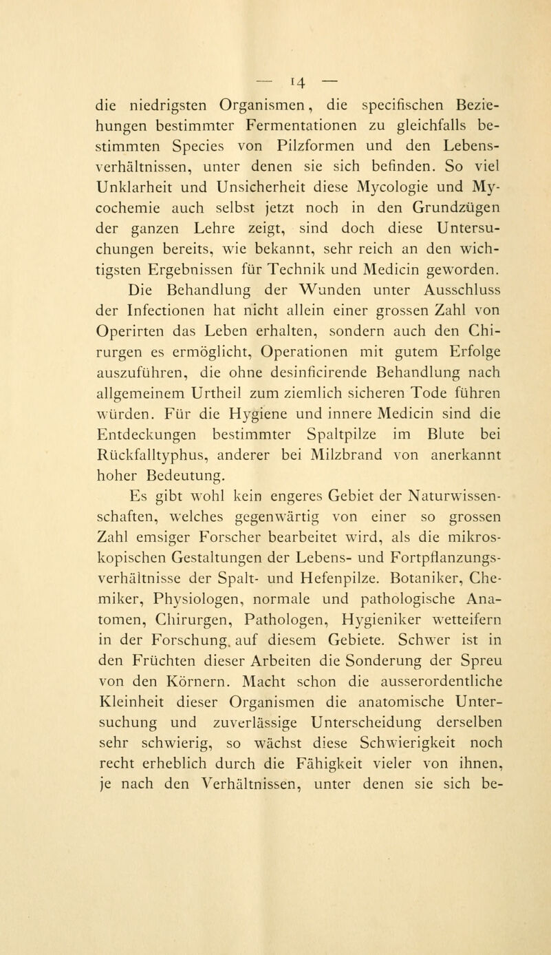 die niedrigsten Organismen, die specifischen Bezie- hungen bestimmter Fermentationen zu gleichfalls be- stimmten Species von Pilzformen und den Lebens- verhältnissen, unter denen sie sich befinden. So viel Unklarheit und Unsicherheit diese Mycologie und My- cochemie auch selbst jetzt noch in den Grundzügen der ganzen Lehre zeigt, sind doch diese Untersu- chungen bereits, wie bekannt, sehr reich an den wich- tigsten Ergebnissen für Technik und Medicin geworden. Die Behandlung der Wunden unter Ausschluss der Infectionen hat nicht allein einer grossen Zahl von Operirten das Leben erhalten, sondern auch den Chi- rurgen es ermöglicht, Operationen mit gutem Erfolge auszuführen, die ohne desinficirende Behandlung nach allgemeinem Urtheil zum ziemlich sicheren Tode führen würden. Für die Hygiene und innere Medicin sind die Entdeckungen bestimmter Spaltpilze im Blute bei Rückfalltyphus, anderer bei Milzbrand von anerkannt hoher Bedeutung. Es gibt wohl kein engeres Gebiet der Naturwissen- schaften, welches gegenwärtig von einer so grossen Zahl emsiger Forscher bearbeitet wird, als die mikros- kopischen Gestaltungen der Lebens- und Fortpflanzungs- verhältnisse der Spalt- und Hefenpilze. Botaniker, Che- miker, Physiologen, normale und pathologische Ana- tomen, Chirurgen, Pathologen, Hygieniker wetteifern in der Forschung, auf diesem Gebiete. Schwer ist in den Früchten dieser Arbeiten die Sonderung der Spreu von den Körnern. Macht schon die ausserordentliche Kleinheit dieser Organismen die anatomische Unter- suchung und zuverlässige Unterscheidung derselben sehr schwierig, so wächst diese Schwierigkeit noch recht erheblich durch die Fähigkeit vieler von ihnen, je nach den Verhältnissen, unter denen sie sich be-