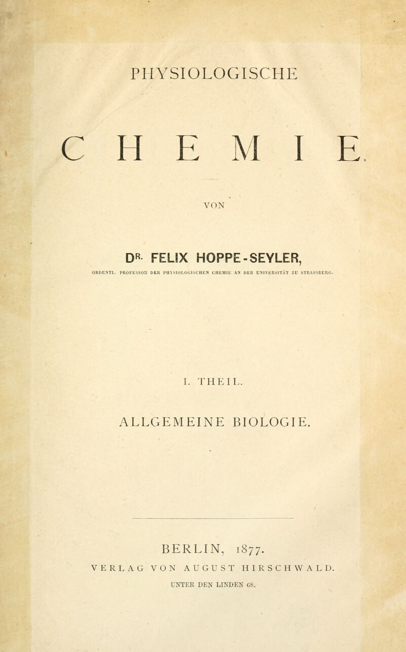 CHE I E VON DR FEUX HOPPE-SEYLER, ORDENTL. PROFESSOR DER PHYSIOLOGISCHEN CHEMIE AN DER UNIVERSITÄT ZU STRASSEURG. I. THEIL. ALLGEMEINE BIOLOGIE. BERLIN, 1877. VERLAG VON AUGUST HIRSCH WALD.