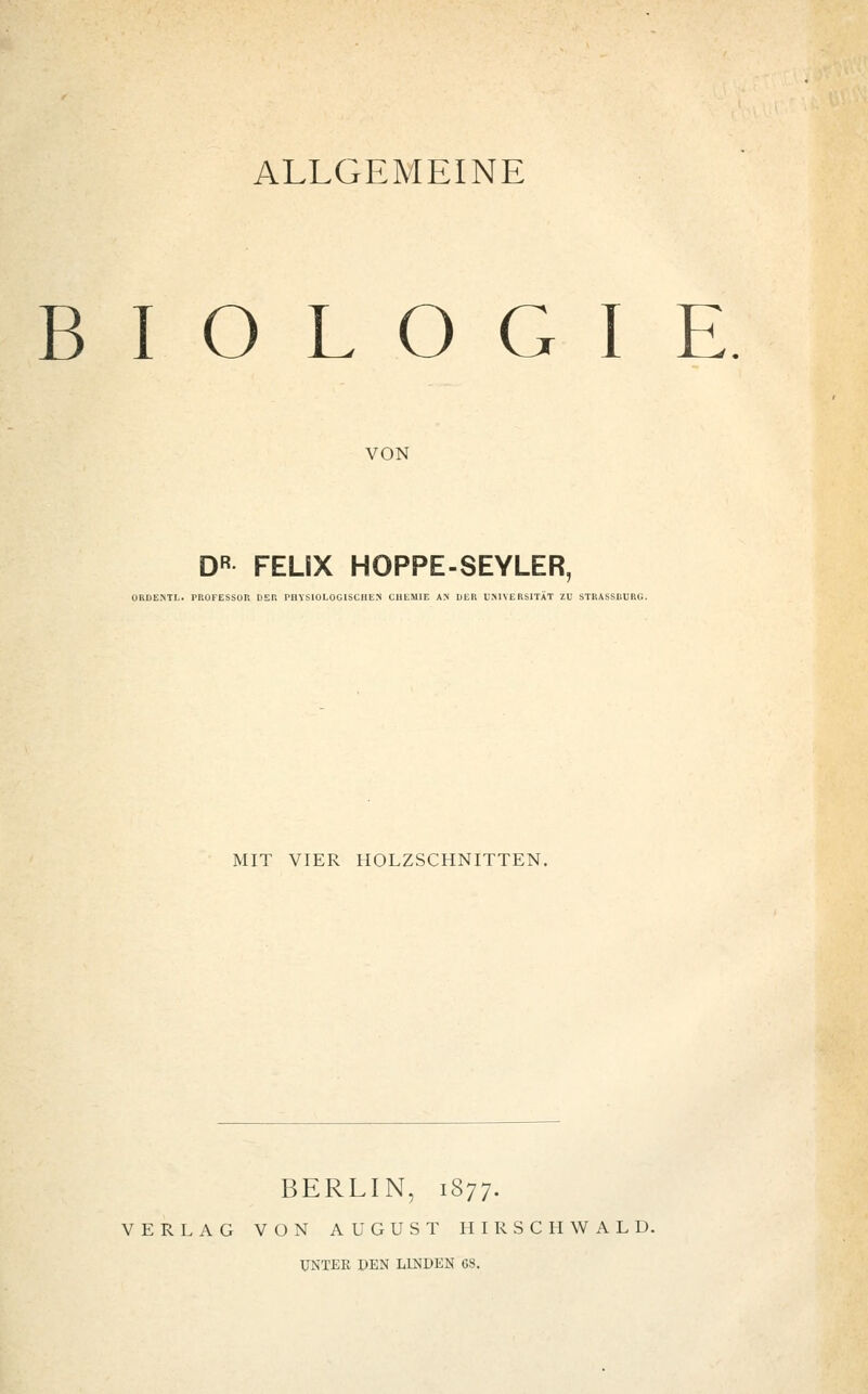 ALLGEMEINE BIOLOGIE VON DR FELIX HOPPE-SEYLER, ORDENTL. rüOFESSOR DER PHYSIOLOGISCHEN CHEMIE AN DER UNIVERSITÄT ZU STRASSBURG. MIT VIER HOLZSCHNITTEN. BERLIN, 1877. VERLAG VON AUGUST HIRSCH WALD.