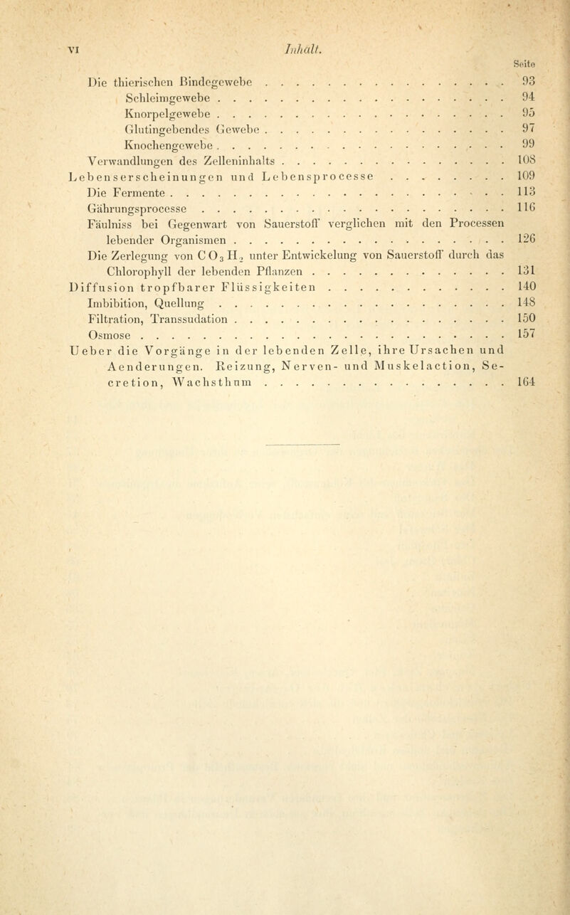 VI Inhält. Seite Die thierischen Bindegewebe 93 Schleimgewebe 94 Knorpelgewebe 95 Glutingebendes Gewebe 97 Knochengewebe 99 Verwandlungen des Zelleninhalts 108 Lebenserscheinungen und Lebensprocesse 109 Die Fermente 113 Gährungsproccsse 116 Fäulniss bei Gegenwart von Sauerstoff verglichen mit den Processen lebender Organismen 126 Die Zerlegung von C03H2 unter Entwickelung von Sauerstofi' durch das Chlorophyll der lebenden Pflanzen 131 Diffusion tropfbarer Flüssigkeiten 140 Imbibition, Quellung 148 Filtration, Transsudaten 150 Osmose 157 Ueber die Vorgänge in der lebenden Zelle, ihre Ursachen und Aenderungen. Reizung, Nerven- und M uskelaction, Se- cretion, Wachsthnm 164