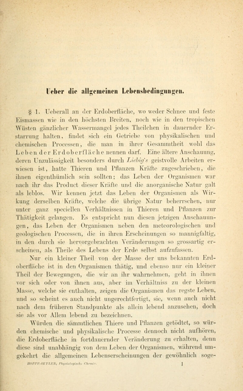 lieber die allgemeinen Lebensbedingungen. § 1. Ueberall an der Erdoberfläche, wo weder Schnee und feste Eismassen wie in den höchsten Breiten, noch wie in den tropischen Wüsten gänzlicher Wassermangel jedes Theilchen in dauernder Er- starrung halten, findet sich ein Getriebe von physikalischen und chemischen Processen, die man in ihrer Gesammtheit wohl das Leben der Erdoberfläche nennen darf. Eine ältere Anschauung, deren Unzulässigkeit besonders durch TAehigs geistvolle Arbeiten er- wiesen ist, hatte Thieren und Pflanzen Kräfte zugeschrieben, die ihnen eigenthümlich sein sollten; das Leben der Organismen war nach dir das Product dieser Kräfte und die anorganische Natur galt als leblos. Wir keimen jetzt das Leben der Organismen als Wir- kung derselben Kräfte, welche die übrige Natur beherrschen, nur unter ganz speciellen Verhältnissen in Thieren und Pflanzen zur Thätigkeit gelangen. Es entspricht nun diesen jetzigen Anschauun- gen, das Leben der Organismen neben den meteorologischen und geologischen Processen, die in ihren Erscheinungen so mannigfaltig, in den durch sie hervorgebrachten Veränderungen so grossartig er- scheinen, als Theile des Lebens der Erde selbst aufzufassen. Nur ein kleiner Theil von der Masse der uns bekannten Erd- oberfläche ist in den Organismen thätig, und ebenso nur ein kleiner Theil der Bewegungen, die wir an ihr wahrnehmen, geht in ihnen vor sich oder von ihnen aus, aber im Verhältniss zu der kleinen Masse, welche sie enthalten, zeigen die Organismen das regste Leben, und so scheint es auch nicht ungerechtfertigt, sie, wenn auch nicht nach dem früheren Standpunkte als allein lebend anzusehen, doch sie als vor Allem lebend zu bezeichnen. Würden die sämmtlichen Thiere und Pflanzen getödtet, so wür- den chemische und physikalische Processe dennoch nicht aufhören, die Erdoberfläche in fortdauernder Veränderung zu erhalten, denn diese sind unabhängig von dem Leben der Organismen, während um- gekehrt die allgemeinen Lebenserscheinungen der gewöhnlich soge-