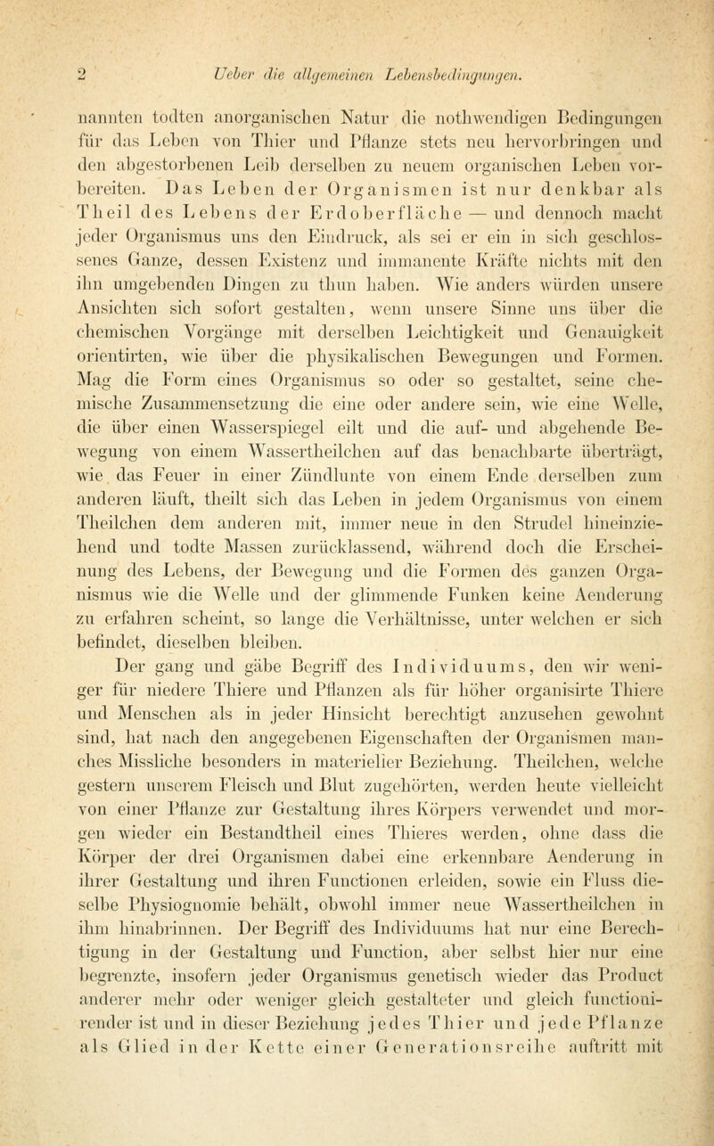 nannten todten anorganischen Natur die nothwendigen Bedingungen für das Leben von Thier und Pflanze stets neu hervorbringen und den abgestorbenen Leib derselben zu neuem organischen Leben vor- bereiten. Das Leben der Organismen ist nur denkbar als Theil des Lebens der Erdoberfläche — und dennoch macht jeder Organismus uns den Eindruck, als sei er ein in sich geschlos- senes Ganze, dessen Existenz und immanente Kräfte nichts mit den ihn umgebenden Dingen zu thun haben. Wie anders würden unsere Ansichten sich sofort gestalten, wenn unsere Sinne uns über die chemischen Vorgänge mit derselben Leichtigkeit und Genauigkeit orientirten, wie über die physikalischen Bewegungen und Formen. Mag die Form eines Organismus so oder so gestaltet, seine che- mische Zusammensetzung die eine oder andere sein, wie eine Welle, die über einen Wasserspiegel eilt und die auf- und abgehende Be- wegung von einem Wassertheilchen auf das benachbarte überträgt, wie das Feuer in einer Zündlunte von einem Ende derselben zum anderen läuft, theilt sich das Leben in jedem Organismus von einem Theilchen dem anderen mit, immer neue in den Strudel hineinzie- hend und todte Massen zurücklassend, während doch die Erschei- nung des Lebens, der Bewegung und die Formen des ganzen Orga- nismus wie die Welle und der glimmende Funken keine Aenderung zu erfahren scheint, so lange die Verhältnisse, unter welchen er sich befindet, dieselben bleiben. Der gang und gäbe Begriff des Individuums, den wir weni- ger für niedere Thiere und Pflanzen als für höher organisirte Thierc und Menschen als in jeder Hinsicht berechtigt anzusehen gewohnt sind, hat nach den angegebenen Eigenschaften der Organismen man- ches Missliche besonders in materieller Beziehung. Theilchen, welche gestern unserem Fleisch und Blut zugehörten, werden heute vielleicht von einer Pflanze zur Gestaltung ihres Körpers verwendet und mor- gen wieder ein Bestandtheil eines Thieres werden, ohne dass die Körper der drei Organismen dabei eine erkennbare Aenderung in ihrer Gestaltung und ihren Functionen erleiden, sowie ein Fluss die- selbe Physiognomie behält, obwohl immer neue Wassertheilchen in ihm hinabrinnen. Der Begriff des Individuums hat nur eine Berech- tigung in der Gestaltung und Function, aber selbst hier nur eine begrenzte, insofern jeder Organismus genetisch wieder das Product anderer mehr oder weniger gleich gestalteter und gleich funetioui- render ist und in dieser Beziehung jedes Thier und jede Pflanze als Glied in der Kette einer Generationsreihe auftritt mit