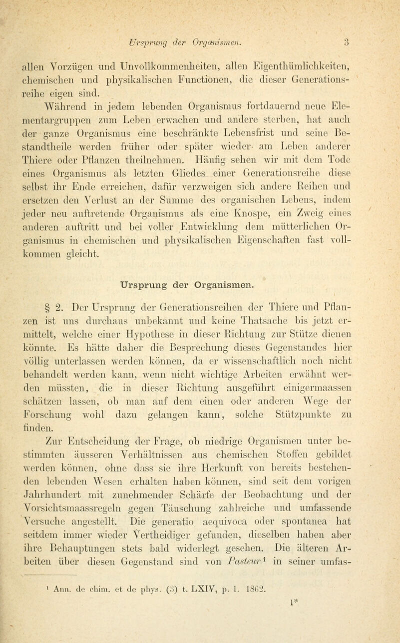 allen Vorzügen und Unvollkommenheiten, allen Eigentümlichkeiten, chemischen und physikalischen Functionen, die dieser Generations- reihe eigen sind. Während in jedem lebenden Organismus fortdauernd neue Ele- mentargruppen zum Leben erwachen und andere sterben, hat auch der ganze Organismus eine beschränkte Lebensfrist und seine Be- standtheile werden früher oder später wieder- am Leben anderer Thiere oder Pflanzen theilnehmen. Häufig sehen wir mit dem Tode eines Organismus als letzten Gliedes einer Generationsreihe diese selbst ihr Ende erreichen, dafür verzweigen sich andere Reihen und ersetzen den Verlust an der Summe des organischen Lebens, indem jeder neu auftretende Organismus als eine Knospe, ein Zweig eines anderen auftritt und bei voller Entwicklung dem mütterlichen Or- ganismus in chemischen und physikalischen Eigenschaften fast voll- kommen gleicht. Ursprung der Organismen. § 2. Der Ursprung der Generationsreihen der Thiere und Pflan- zen ist uns durchaus unbekannt und keine Thatsache bis jetzt er- mittelt, welche einer Hypothese in dieser Richtung zur Stütze dienen könnte. Es hätte daher die Besprechung dieses Gegenstandes hier völlig unterlassen werden können, da er wissenschaftlich noch nicht behandelt werden kann, wenn nicht wichtige Arbeiten erwähnt wer- den müssten, die in dieser Richtung ausgeführt einigermaassen schätzen lassen, ob man auf dem einen oder anderen Wege der Forschung wohl dazu gelangen kann, solche Stützpunkte zu finden. Zur Entscheidung der Frage, ob niedrige Organismen unter be- stimmten äusseren Verhältnissen aus chemischen Stoffen gebildet werden können, ohne dass sie ihre Herkunft von bereits bestehen- den lebenden Wesen erhalten haben können, sind seit dem vorigen Jahrhundert mit zunehmender Schärfe der Beobachtung und der Vorsichtsmaassregeln gegen Täuschung zahlreiche und umfassende Versuche angestellt. Die generatio aequivoca oder spontanea hat seitdem immer wieder Vertheidiger gefunden, dieselben haben aber ihre Behauptungen stets bald widerlegt gesehen. Die älteren Ar- beiten über diesen Gegenstand sind von Pasteur] in seiner umfas- Ann. de ehim. et de phys. (.!) t. LXIV, p. 1. 1862.