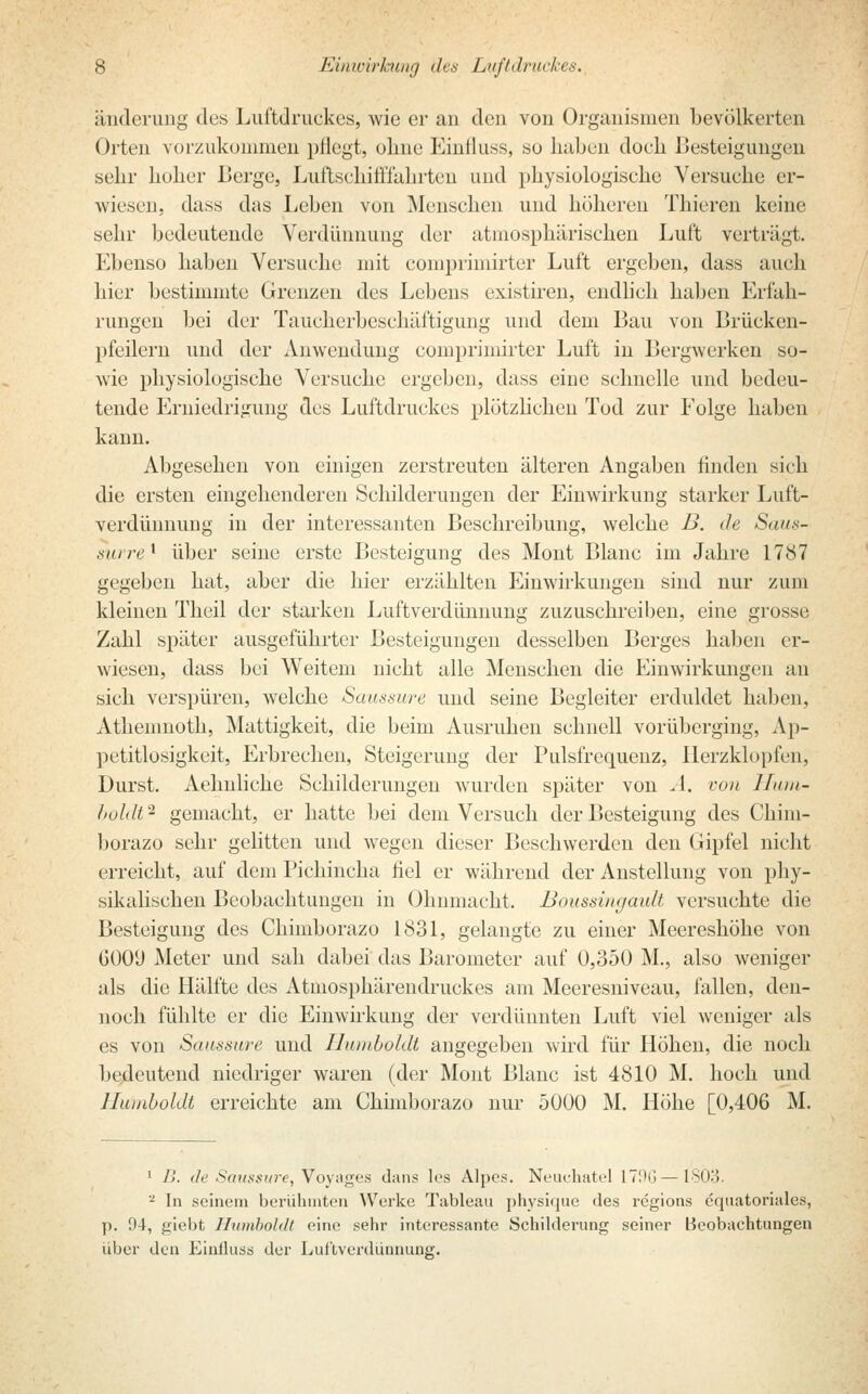 änderung des Luftdruckes, wie er an den von Organismen bevölkerten Orten vorzukommen pflegt, ohne Einfluss, so haben doch Besteigungen sehr hoher Berge, Luftschiffahrten und physiologische Versuche er- wiesen, dass das Leben von Menschen und höheren Thiercn keine sehr bedeutende Verdünnung der atmosphärischen Luft verträgt. Ebenso haben Versuche mit comprimirter Luft ergeben, dass auch hier bestimmte Grenzen des Lebens existiren, endlieh haben Erfah- rungen bei der Taucherbeschäftigung und dem Bau von Brücken- pfeilern und der Anwendung comprimirter Luft in Bergwerken so- wie physiologische Versuche ergeben, dass eine schnelle und bedeu- tende Erniedrigung des Luftdruckes plötzlichen Tod zur Folge haben kann. Abgesehen von einigen zerstreuten älteren Angaben finden sich die ersten eingehenderen Schilderungen der Einwirkung starker Luft- verdünnung in der interessanten Beschreibung, welche B. de Saus- surre ' über seine erste Besteigung des Mont Blanc im Jahre 1787 gegeben hat, aber die hier erzählten Einwirkungen sind nur zum kleinen Theil der starken Luftverdünnung zuzuschreiben, eine grosse Zahl später ausgeführter Besteigungen desselben Berges haben er- wiesen, dass bei Weitem nicht alle Menschen die Einwirkungen an sich verspüren, welche Saussure und seine Begleiter erduldet haben, Athemnoth, Mattigkeit, die beim Ausruhen schnell vorüberging, Ap- petitlosigkeit, Erbrechen, Steigerung der Pulsfrequenz, Herzklopfen, Durst. Aehnliche Schilderungen wurden später von ^4. von Hum- boldt^ gemacht, er hatte bei dem Versuch der Besteigung des Chim- borazo sehr gelitten und wegen dieser Besehwerden den Gipfel nicht erreicht, auf dem Pichincha fiel er während der Anstellung von phy- sikalischen Beobachtungen in Ohnmacht. Boussingault versuchte die Besteigung des Chimborazo 1831, gelangte zu einer Meereshöhe von GOOi) Meter und sah dabei das Barometer auf 0,350 M., also weniger als die Hälfte des Atmosphärendruckes am Meeresniveau, fallen, den- noch fühlte er die Einwirkung der verdünnten Luft viel weniger als es von Saussure und Humboldt angegeben wird für Höhen, die noch bedeutend niedriger waren (der Mont Blanc ist 4810 M. hoch und Humboldt erreichte am Chimborazo nur 5000 M. Höhe [0,406 M. 1 B. de Saussure, Voyages dans los Alpes. Neuchatel L79G —1803. 2 In seinem berühmten Werke Tableau physique des regions equatoriales, p. 94, giebt Humboldt eine sehr interessante Schilderung seiner Beobachtungen über den Einlluss der Lul'tverdünnung.