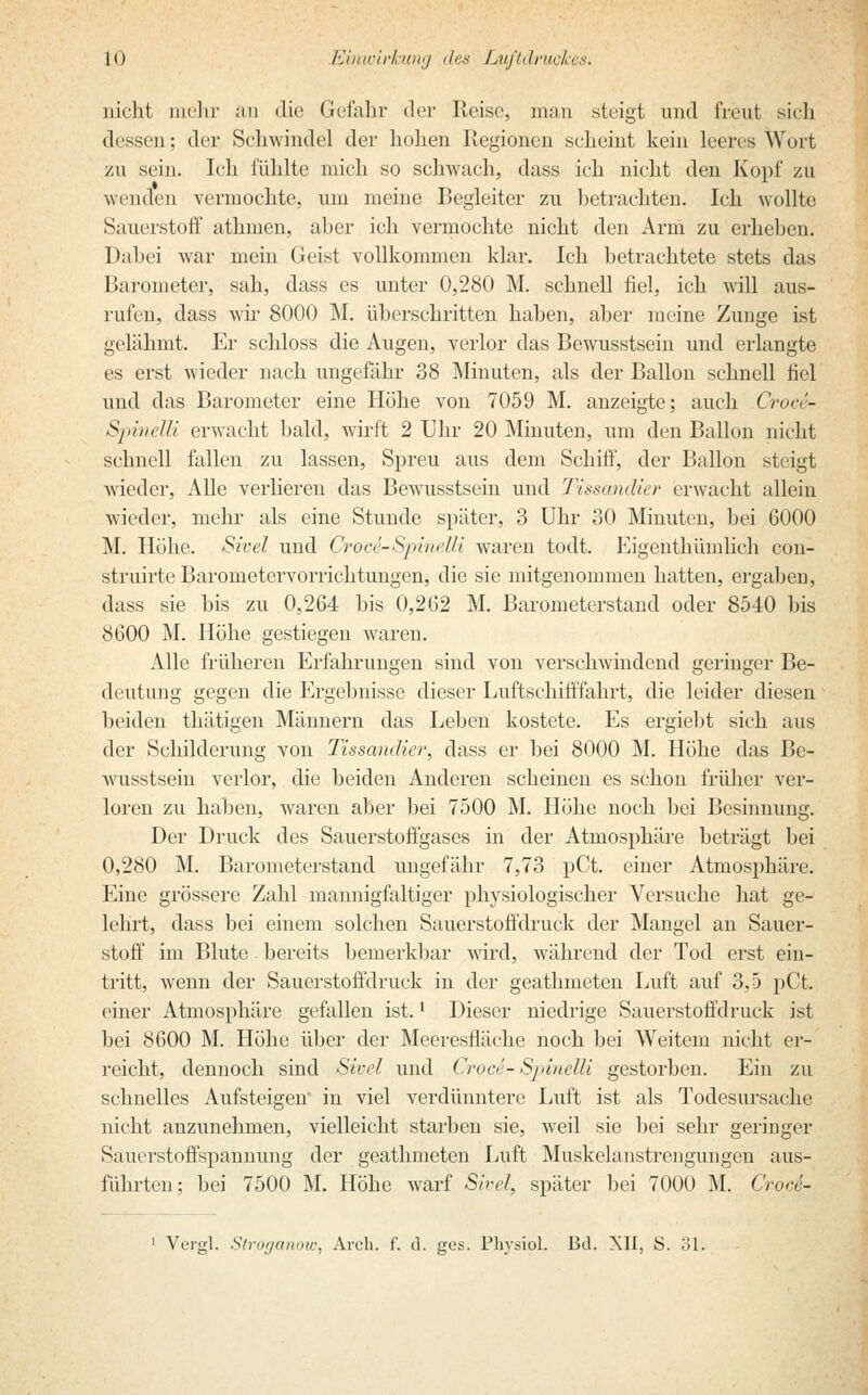 nicht mehr an die Gefahr der Reise, man steigt und freut sich dessen; der Schwindel der hohen Regionen scheint kein leeres Wort zu sein. Ich fühlte mich so schwach, dass ich nicht den Kopf zu wenden vermochte, um meine Begleiter zu betrachten. Ich wollte Sauerstoff athinen, aber ich vermochte nicht den Arm zu erhehen. Dabei war mein Geist vollkommen klar. Ich betrachtete stets das Barometer, sah, dass es unter 0,280 M. schnell fiel, ich will aus- rufen, dass wir 8000 M. überschritten haben, aber meine Zunge ist gelähmt. Er schloss die Augen, verlor das Bewusstsein und erlangte es erst wieder nach ungefähr 38 Minuten, als der Ballon schnell fiel und das Barometer eine Höhe von 7059 M. anzeigte; auch Croce- Spinelli erwacht bald, wirft 2 Uhr 20 Minuten, um den Ballon nicht schnell fallen zu lassen, Spreu aus dem Schiff, der Ballon steigt wieder, Alle verlieren das Bewusstsein und Tissandier erwacht allein wieder, mehr als eine Stunde später, 3 Uhr 30 Minuten, bei 6000 M. Höhe. Sivel und CrocS-Spinelli waren todt. Eigenthümlich con- struirte Barometervorrichtungen, die sie mitgenommen hatten, ergaben, dass sie bis zu 0,264 bis 0,262 M. Barometerstand oder 8540 bis 8600 M. Höhe gestiegen waren. Alle früheren Erfahrungen sind von verschwindend geringer Be- deutung gegen die Ergebnisse dieser Luftschifffahrt, die leider diesen beiden thätigen Männern das Leben kostete. Es ergiebt sich aus der Schilderung von Tissandier, dass er bei 8000 M. Höhe das Be- wusstsein verlor, die beiden Anderen scheinen es schon früher ver- loren zu haben, waren aber bei 7500 M. Höhe noch bei Besinnung. Der Druck des Sauerstoffgases in der Atmosphäre beträgt bei 0,280 M. Barometerstand ungefähr 7,73 pCt. einer Atmosphäre. Eine grössere Zahl mannigfaltiger physiologischer Versuche hat ge- lehrt, dass bei einem solchen Sauerstoffdruck der Mangel an Sauer- stoff im Blute bereits bemerkbar wird, während der Tod erst ein- tritt, wenn der Sauerstoffdruck in der geathmeten Luft auf 3,5 pCt. einer Atmosphäre gefallen ist. * Dieser niedrige Sauerstoff druck ist bei 8600 M. Höhe über der Meeresfläche noch bei Weitem nicht er- reicht, dennoch sind Sivel und Croce- Spinelli gestorben. Ein zu schnelles Aufsteigen in viel verdüuntere Luft ist als Todesursache nicht anzunehmen, vielleicht starben sie, weil sie bei sehr geringer Sauerstoffspannung der geathmeten Luft Muskelanstrengungen aus- führten; bei 7500 M. Höhe warf Sivel, später bei 7000 M. CrocS- 1 Vergl. S/rofjanow, Arch. f. d. ges. Physiol. Bd. XII, S. 31.