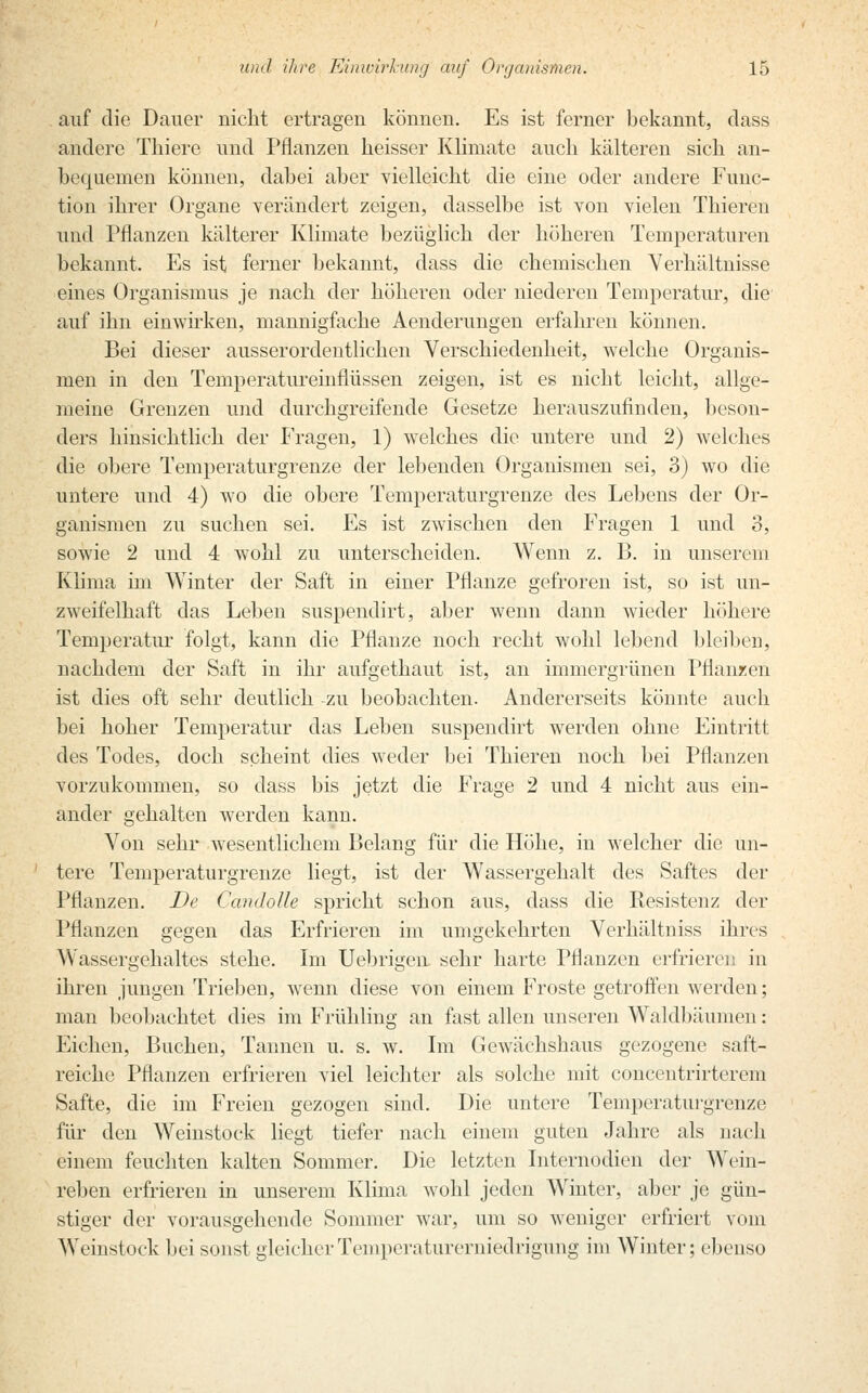 auf die Dauer nicht ertragen köunen. Es ist ferner bekannt, class andere Thiere und Pflanzen heisser Klimate auch kälteren sich an- bequemen können, dabei aber vielleicht die eine oder andere Func- tion ihrer Organe verändert zeigen, dasselbe ist von vielen Thieren und Pflanzen kälterer Klimate bezüglich der höheren Temperaturen bekannt. Es ist ferner bekannt, dass die chemischen Verhältnisse eines Organismus je nach der höheren oder niederen Temperatur, die' auf ihn einwirken, mannigfache Aenderungen erfahren können. Bei dieser ausserordentlichen Verschiedenheit, welche Organis- men in den Temperatureinflüssen zeigen, ist es nicht leicht, allge- meine Grenzen und durchgreifende Gesetze herauszufinden, bes<In- ders hinsichtlieh der Fragen, 1) welches die untere und 2) welches die obere Temperaturgrenze der lebenden Organismen sei, 3) wo die untere und 4) wo die obere Temperaturgrenze des Lebens der Or- ganismen zu suchen sei. Es ist zwischen den Fragen 1 und o, sowie 2 und 4 wohl zu unterscheiden. Wenn z. B. in unserem Klima im Winter der Saft in einer Pflanze gefroren ist, so ist un- zweifelhaft das Leben suspendirt, aber wenn dann wieder höhere Temperatur folgt, kann die Pflanze noch recht wohl lebend bleiben, nachdem der Saft in ihr aufgethaut ist, an immergrünen Pflanzen ist dies oft sehr deutlich -zu beobachten. Andererseits könnte auch bei hoher Temperatur das Leben suspendirt werden ohne Eintritt des Todes, doch scheint dies weder bei Thieren noch bei Pflanzen vorzukommen, so dass bis jetzt die Frage 2 und 4 nicht aus ein- ander gehalten werden kann. Von sehr wesentlichem Belang für die Höhe, in welcher die un- tere Temperaturgrenze liegt, ist der Wassergehalt des Saftes der Pflanzen. De Candolle spricht schon aus, dass die Resistenz der Pflanzen gegen das Erfrieren im umgekehrten Verhältniss ihres Wassergehaltes stehe. Im Uebrigen sehr harte Pflanzen erfrieren in ihren jungen Trieben, wenn diese von einem Froste getroffen werden; man beobachtet dies im Frühling an fast allen unseren Waldbäumen: Eichen, Buchen, Tannen u. s. w. Im Gewächshaus gezogene saft- reiche Pflanzen erfrieren viel leichter als solche mit concentrirterem Safte, die im Freien gezogen sind. Die untere Temperaturgrenze für den Weinstock liegt tiefer nach einem guten Jahre als nach einem feuchten kalten Sommer. Die letzten Internodien der Wein- reben erfrieren in unserem Klima wohl jeden Winter, aber je gün- stiger der vorausgehende Sommer war, um so weniger erfriert vom Weinstock bei sonst gleicher Temperaturerniedrigung im Winter; ebenso