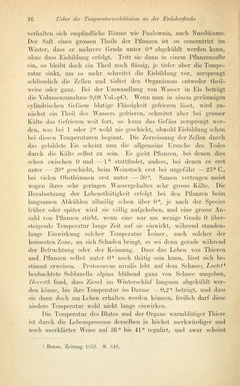 verhalten sich empfindliche Bäume wie Panlownia, auch Nussbäume. Der Saft eines grossen Theils der Pflanzen ist so concentrirt im Winter, dass er mehrere Grade unter 0° abgekühlt werden kann, ohne dass Eisbildung erfolgt. Tritt sie dann in einem Pflanzensafte ein, so bleibt doch ein Theil noch flüssig, je tiefer aber die Tempe- ratur sinkt, um so mehr schreitet die Eisbildung vor, zersprengt schliesslich die Zellen und tödtet den Organismus entweder theil- weise oder ganz. Bei der Umwandlung von Wasser in Eis beträgt die Volumenzunahme 9,08 Vol.-pCt. Wenn man in einem geräumigen cylindrischen Gefässe blutige Flüssigkeit gefrieren lässt, wird zu- nächst ein Theil des Wassers gefrieren, schreitet aber bei grosser Kälte das Gefrieren weit fort, so kann das Gefäss zersprengt wer- den, was bei 1 oder 2° wohl nie geschieht, obwohl Eisbildung schon bei diesen Temperaturen beginnt. Die Zerreissung der Zellen durch das gebildete Eis scheint nun die allgemeine Ursache des Todes durch die Kälte selbst zu sein. Es giebt Pflanzen, bei denen dies schon zwischen 0 und —■ 1 ° stattfindet, andere, bei denen es erst unter —20° geschieht, beim Weinstock erst bei ungefähr —23° C, bei vielen Obstbäumen erst unter — 30 °. Samen vertragen meist wegen ihres sehr geringen Wassergehaltes sehr grosse Kälte. Die Herabsetzung der Lebensthätigkeit erfolgt bei den Pflanzen beim langsamen Abkühlen allmälig schon über 0°, je nach der Species früher oder später wird sie völlig aufgehoben, und eine grosse An- zahl von Pflanzen stirbt, wenn eine nur um wenige Grade 0 über- steigende Temperatur lange Zeit auf sie einwirkt, während stunden- lange Einwirkung solcher Temperatur keiner, auch solcher der heissesten Zone, an sich Schaden bringt, es sei denn gerade während der Befruchtung oder der Keimung. Dass das Leben von Thieren und Pflanzen selbst unter 0° noch thätig sein kann, lässt sich be- stimmt erweisen. Protococcus nivalis lebt auf dem Schnee; Lortet1 beobachtete Soldanella alpina blühend ganz von Schnee umgeben, Horvath fand, dass Ziesel im Winterschlaf langsam abgekühlt wer- den könne, bis ihre Temperatur im Darme —0,2° beträgt, und dass sie dann doch am Leben erhalten werden können, freilich darf diese niedere Temperatur wohl nicht lange einwirken. Die Temperatur des Blutes und der Organe warmblütiger Thiere ist durch die Lebensprocesse derselben in höchst merkwürdiger und noch unerklärter Weise auf 36 ° Ins 41 ° regulirt, und zwar scheint i Botan. Zeitung 185-2. S. G48.